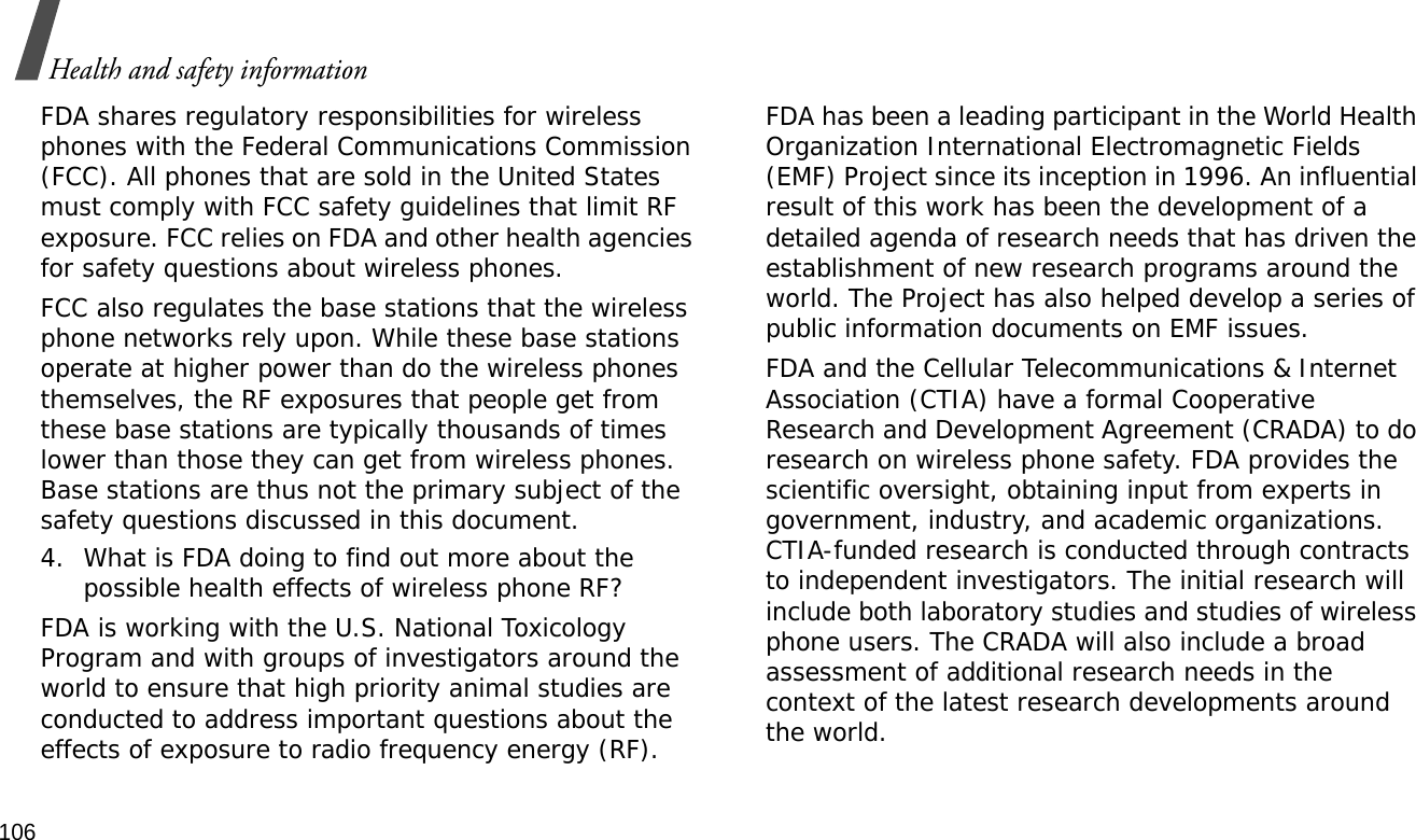 106Health and safety informationFDA shares regulatory responsibilities for wireless phones with the Federal Communications Commission (FCC). All phones that are sold in the United States must comply with FCC safety guidelines that limit RF exposure. FCC relies on FDA and other health agencies for safety questions about wireless phones.FCC also regulates the base stations that the wireless phone networks rely upon. While these base stations operate at higher power than do the wireless phones themselves, the RF exposures that people get from these base stations are typically thousands of times lower than those they can get from wireless phones. Base stations are thus not the primary subject of the safety questions discussed in this document.4. What is FDA doing to find out more about the possible health effects of wireless phone RF?FDA is working with the U.S. National Toxicology Program and with groups of investigators around the world to ensure that high priority animal studies are conducted to address important questions about the effects of exposure to radio frequency energy (RF).FDA has been a leading participant in the World Health Organization International Electromagnetic Fields (EMF) Project since its inception in 1996. An influential result of this work has been the development of a detailed agenda of research needs that has driven the establishment of new research programs around the world. The Project has also helped develop a series of public information documents on EMF issues.FDA and the Cellular Telecommunications &amp; Internet Association (CTIA) have a formal Cooperative Research and Development Agreement (CRADA) to do research on wireless phone safety. FDA provides the scientific oversight, obtaining input from experts in government, industry, and academic organizations. CTIA-funded research is conducted through contracts to independent investigators. The initial research will include both laboratory studies and studies of wireless phone users. The CRADA will also include a broad assessment of additional research needs in the context of the latest research developments around the world.