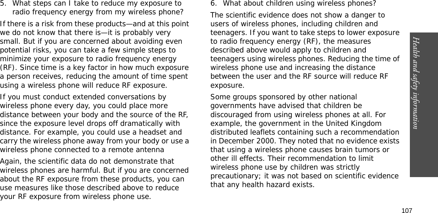 Health and safety information  1075. What steps can I take to reduce my exposure to radio frequency energy from my wireless phone?If there is a risk from these products—and at this point we do not know that there is—it is probably very small. But if you are concerned about avoiding even potential risks, you can take a few simple steps to minimize your exposure to radio frequency energy (RF). Since time is a key factor in how much exposure a person receives, reducing the amount of time spent using a wireless phone will reduce RF exposure.If you must conduct extended conversations by wireless phone every day, you could place more distance between your body and the source of the RF, since the exposure level drops off dramatically with distance. For example, you could use a headset and carry the wireless phone away from your body or use a wireless phone connected to a remote antennaAgain, the scientific data do not demonstrate that wireless phones are harmful. But if you are concerned about the RF exposure from these products, you can use measures like those described above to reduce your RF exposure from wireless phone use.6. What about children using wireless phones?The scientific evidence does not show a danger to users of wireless phones, including children and teenagers. If you want to take steps to lower exposure to radio frequency energy (RF), the measures described above would apply to children and teenagers using wireless phones. Reducing the time of wireless phone use and increasing the distance between the user and the RF source will reduce RF exposure.Some groups sponsored by other national governments have advised that children be discouraged from using wireless phones at all. For example, the government in the United Kingdom distributed leaflets containing such a recommendation in December 2000. They noted that no evidence exists that using a wireless phone causes brain tumors or other ill effects. Their recommendation to limit wireless phone use by children was strictly precautionary; it was not based on scientific evidence that any health hazard exists.