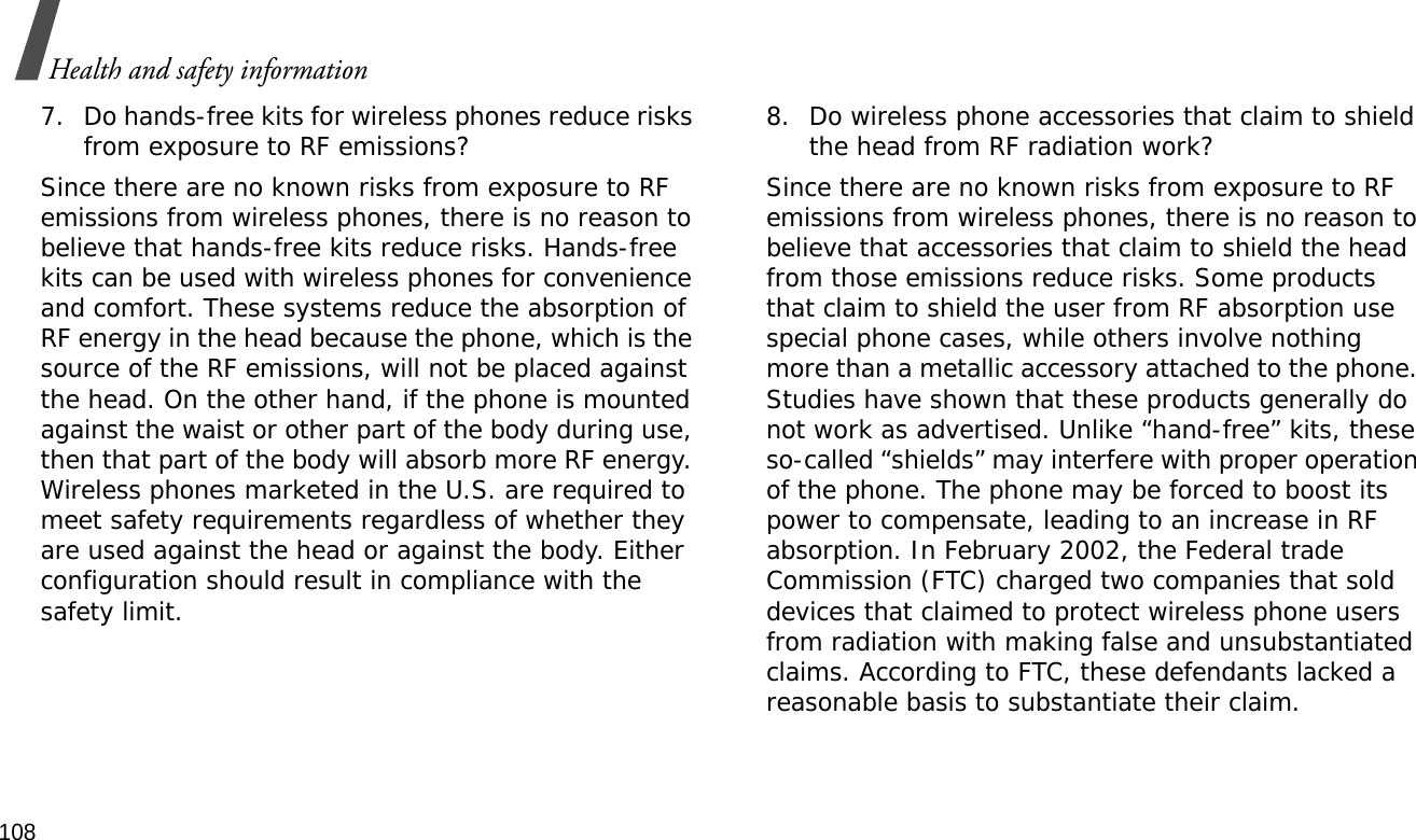 108Health and safety information7. Do hands-free kits for wireless phones reduce risks from exposure to RF emissions?Since there are no known risks from exposure to RF emissions from wireless phones, there is no reason to believe that hands-free kits reduce risks. Hands-free kits can be used with wireless phones for convenience and comfort. These systems reduce the absorption of RF energy in the head because the phone, which is the source of the RF emissions, will not be placed against the head. On the other hand, if the phone is mounted against the waist or other part of the body during use, then that part of the body will absorb more RF energy. Wireless phones marketed in the U.S. are required to meet safety requirements regardless of whether they are used against the head or against the body. Either configuration should result in compliance with the safety limit.8. Do wireless phone accessories that claim to shield the head from RF radiation work?Since there are no known risks from exposure to RF emissions from wireless phones, there is no reason to believe that accessories that claim to shield the head from those emissions reduce risks. Some products that claim to shield the user from RF absorption use special phone cases, while others involve nothing more than a metallic accessory attached to the phone. Studies have shown that these products generally do not work as advertised. Unlike “hand-free” kits, these so-called “shields” may interfere with proper operation of the phone. The phone may be forced to boost its power to compensate, leading to an increase in RF absorption. In February 2002, the Federal trade Commission (FTC) charged two companies that sold devices that claimed to protect wireless phone users from radiation with making false and unsubstantiated claims. According to FTC, these defendants lacked a reasonable basis to substantiate their claim.
