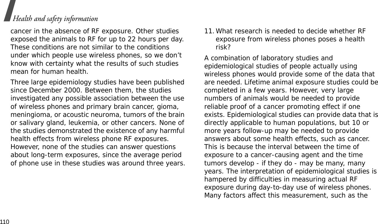 110Health and safety informationcancer in the absence of RF exposure. Other studies exposed the animals to RF for up to 22 hours per day. These conditions are not similar to the conditions under which people use wireless phones, so we don’t know with certainty what the results of such studies mean for human health.Three large epidemiology studies have been published since December 2000. Between them, the studies investigated any possible association between the use of wireless phones and primary brain cancer, gioma, meningioma, or acoustic neuroma, tumors of the brain or salivary gland, leukemia, or other cancers. None of the studies demonstrated the existence of any harmful health effects from wireless phone RF exposures. However, none of the studies can answer questions about long-term exposures, since the average period of phone use in these studies was around three years.11.What research is needed to decide whether RF exposure from wireless phones poses a health risk?A combination of laboratory studies and epidemiological studies of people actually using wireless phones would provide some of the data that are needed. Lifetime animal exposure studies could be completed in a few years. However, very large numbers of animals would be needed to provide reliable proof of a cancer promoting effect if one exists. Epidemiological studies can provide data that is directly applicable to human populations, but 10 or more years follow-up may be needed to provide answers about some health effects, such as cancer. This is because the interval between the time of exposure to a cancer-causing agent and the time tumors develop - if they do - may be many, many years. The interpretation of epidemiological studies is hampered by difficulties in measuring actual RF exposure during day-to-day use of wireless phones. Many factors affect this measurement, such as the 