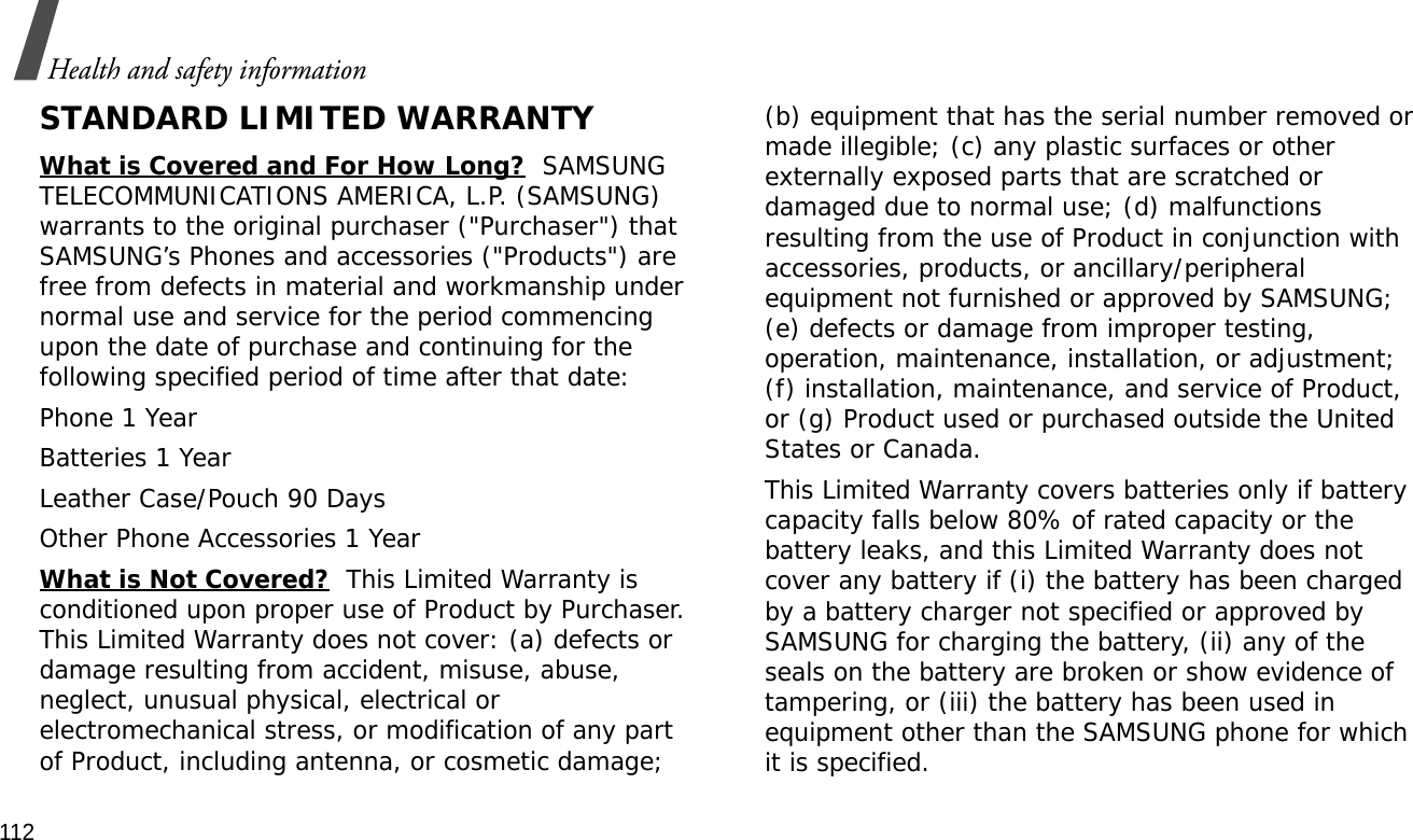 112Health and safety informationSTANDARD LIMITED WARRANTYWhat is Covered and For How Long?  SAMSUNG TELECOMMUNICATIONS AMERICA, L.P. (SAMSUNG) warrants to the original purchaser (&quot;Purchaser&quot;) that SAMSUNG’s Phones and accessories (&quot;Products&quot;) are free from defects in material and workmanship under normal use and service for the period commencing upon the date of purchase and continuing for the following specified period of time after that date:Phone 1 YearBatteries 1 YearLeather Case/Pouch 90 Days Other Phone Accessories 1 YearWhat is Not Covered?  This Limited Warranty is conditioned upon proper use of Product by Purchaser. This Limited Warranty does not cover: (a) defects or damage resulting from accident, misuse, abuse, neglect, unusual physical, electrical or electromechanical stress, or modification of any part of Product, including antenna, or cosmetic damage; (b) equipment that has the serial number removed or made illegible; (c) any plastic surfaces or other externally exposed parts that are scratched or damaged due to normal use; (d) malfunctions resulting from the use of Product in conjunction with accessories, products, or ancillary/peripheral equipment not furnished or approved by SAMSUNG; (e) defects or damage from improper testing, operation, maintenance, installation, or adjustment; (f) installation, maintenance, and service of Product, or (g) Product used or purchased outside the United States or Canada. This Limited Warranty covers batteries only if battery capacity falls below 80% of rated capacity or the battery leaks, and this Limited Warranty does not cover any battery if (i) the battery has been charged by a battery charger not specified or approved by SAMSUNG for charging the battery, (ii) any of the seals on the battery are broken or show evidence of tampering, or (iii) the battery has been used in equipment other than the SAMSUNG phone for which it is specified. 