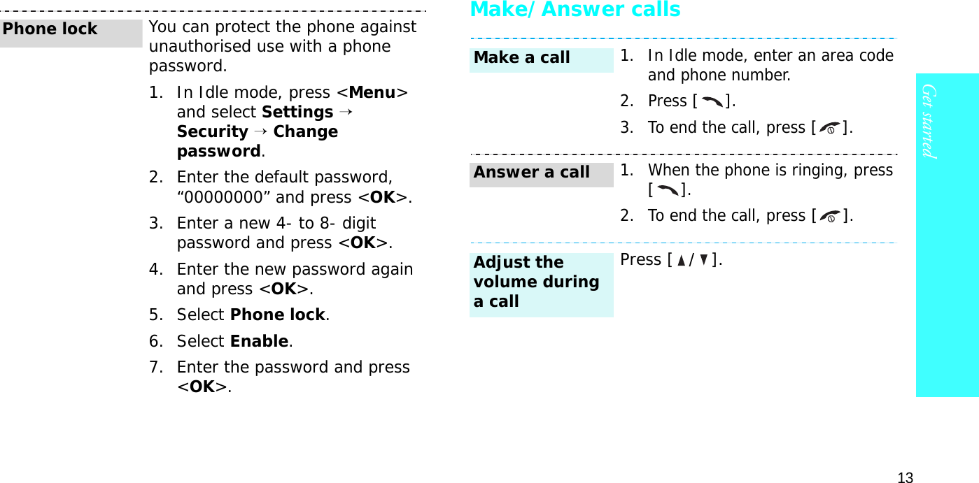 13Get startedMake/Answer callsYou can protect the phone against unauthorised use with a phone password. 1. In Idle mode, press &lt;Menu&gt; and select Settings → Security → Change password.2. Enter the default password, “00000000” and press &lt;OK&gt;.3. Enter a new 4- to 8- digit password and press &lt;OK&gt;.4. Enter the new password again and press &lt;OK&gt;.5. Select Phone lock.6. Select Enable.7. Enter the password and press &lt;OK&gt;.Phone lock1. In Idle mode, enter an area code and phone number.2. Press [].3. To end the call, press [].1. When the phone is ringing, press [].2. To end the call, press [].Press [ / ].Make a callAnswer a callAdjust the volume during a call