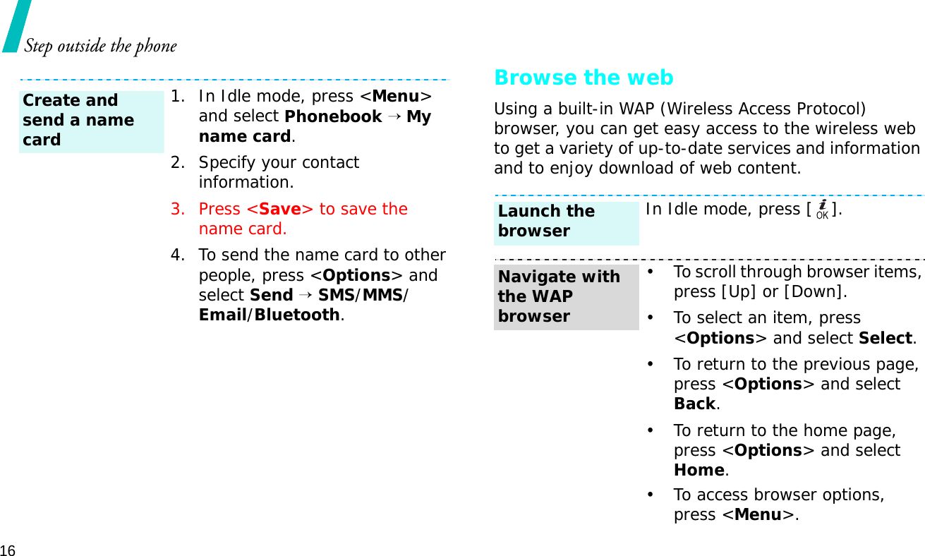 16Step outside the phoneBrowse the webUsing a built-in WAP (Wireless Access Protocol) browser, you can get easy access to the wireless web to get a variety of up-to-date services and information and to enjoy download of web content.1. In Idle mode, press &lt;Menu&gt; and select Phonebook → My name card.2. Specify your contact information.3. Press &lt;Save&gt; to save the name card.4. To send the name card to other people, press &lt;Options&gt; and select Send → SMS/MMS/Email/Bluetooth.Create and send a name cardIn Idle mode, press [ ].• To scroll through browser items, press [Up] or [Down]. • To select an item, press &lt;Options&gt; and select Select.• To return to the previous page, press &lt;Options&gt; and select Back.• To return to the home page, press &lt;Options&gt; and select Home.• To access browser options, press &lt;Menu&gt;.Launch the browserNavigate with the WAP browser
