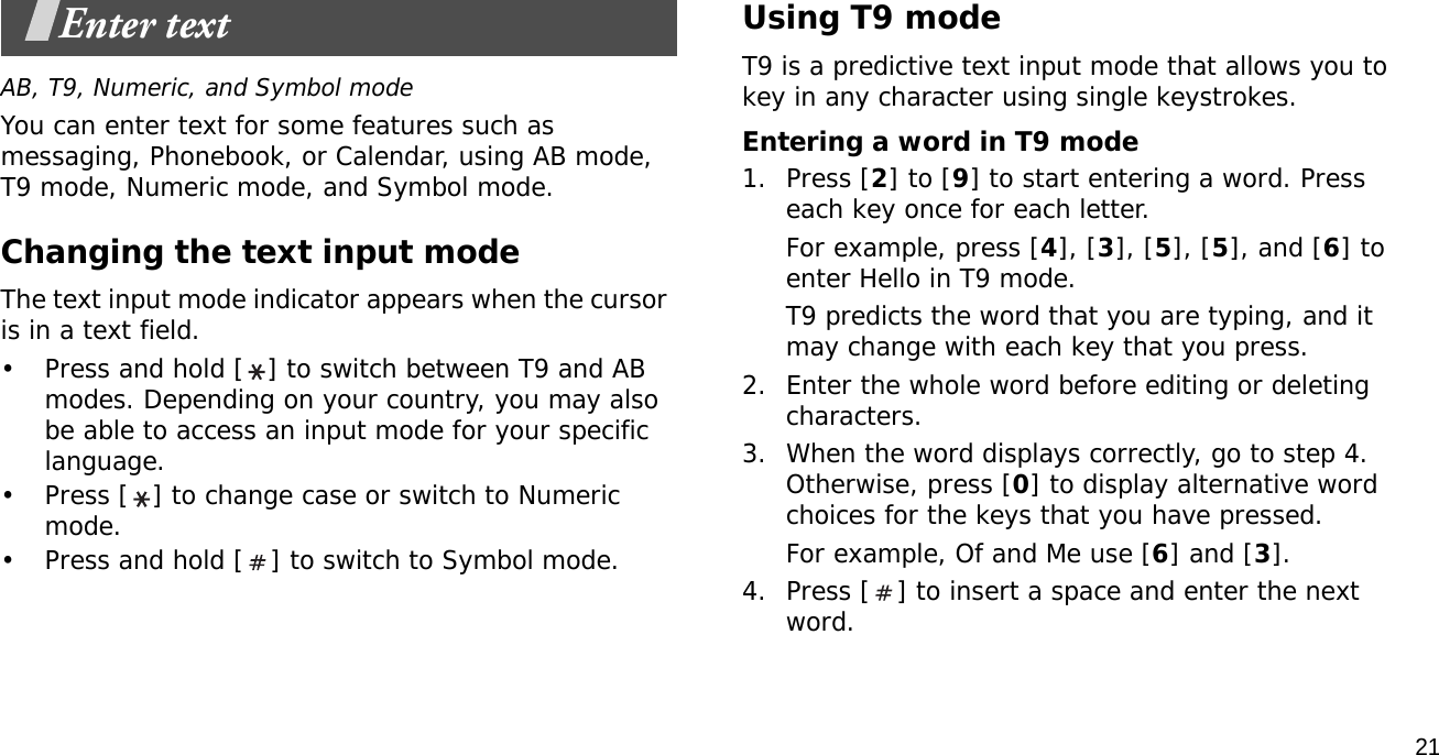 21Enter textAB, T9, Numeric, and Symbol modeYou can enter text for some features such as messaging, Phonebook, or Calendar, using AB mode, T9 mode, Numeric mode, and Symbol mode.Changing the text input modeThe text input mode indicator appears when the cursor is in a text field. • Press and hold [ ] to switch between T9 and AB modes. Depending on your country, you may also be able to access an input mode for your specific language.• Press [ ] to change case or switch to Numeric mode.• Press and hold [ ] to switch to Symbol mode.Using T9 modeT9 is a predictive text input mode that allows you to key in any character using single keystrokes.Entering a word in T9 mode1. Press [2] to [9] to start entering a word. Press each key once for each letter. For example, press [4], [3], [5], [5], and [6] to enter Hello in T9 mode. T9 predicts the word that you are typing, and it may change with each key that you press.2. Enter the whole word before editing or deleting characters.3. When the word displays correctly, go to step 4. Otherwise, press [0] to display alternative word choices for the keys that you have pressed. For example, Of and Me use [6] and [3].4. Press [ ] to insert a space and enter the next word.