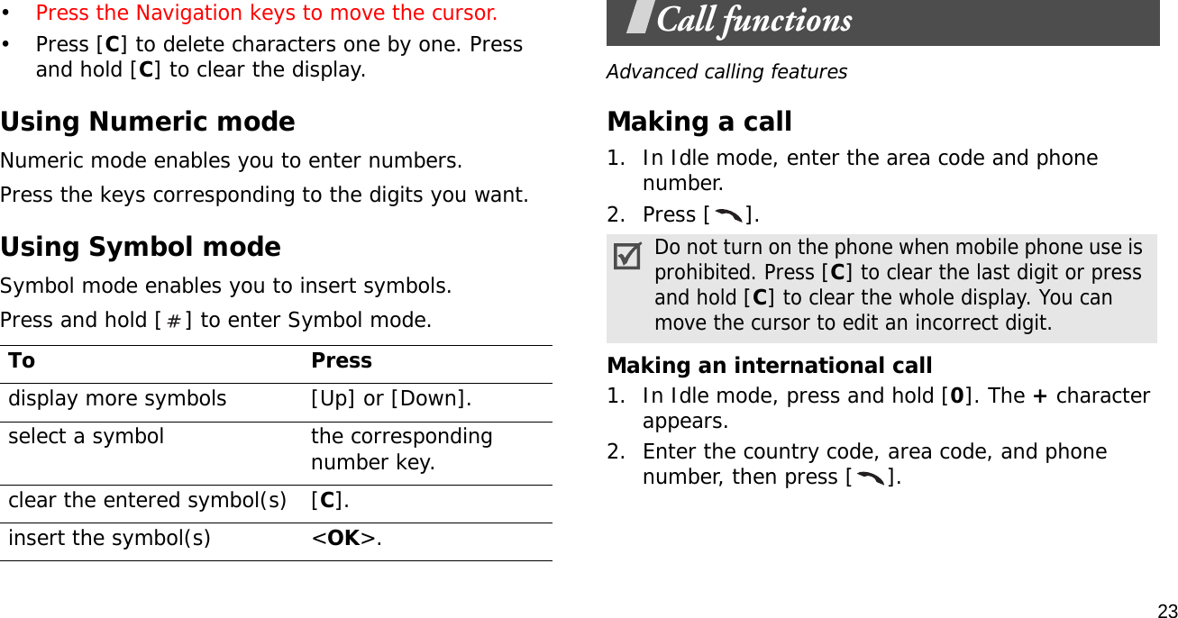 23•Press the Navigation keys to move the cursor. •Press [C] to delete characters one by one. Press and hold [C] to clear the display.Using Numeric modeNumeric mode enables you to enter numbers. Press the keys corresponding to the digits you want.Using Symbol modeSymbol mode enables you to insert symbols.Press and hold [ ] to enter Symbol mode.Call functionsAdvanced calling featuresMaking a call1. In Idle mode, enter the area code and phone number.2. Press [ ].Making an international call1. In Idle mode, press and hold [0]. The + character appears.2. Enter the country code, area code, and phone number, then press [ ].To Pressdisplay more symbols [Up] or [Down]. select a symbol the corresponding number key.clear the entered symbol(s) [C]. insert the symbol(s) &lt;OK&gt;.Do not turn on the phone when mobile phone use is prohibited. Press [C] to clear the last digit or press and hold [C] to clear the whole display. You can move the cursor to edit an incorrect digit.
