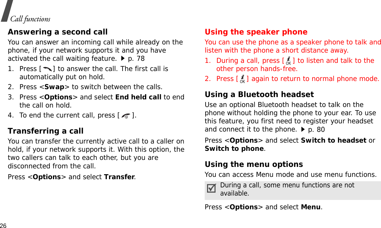 26Call functionsAnswering a second callYou can answer an incoming call while already on the phone, if your network supports it and you have activated the call waiting feature.p. 78 1. Press [ ] to answer the call. The first call is automatically put on hold.2. Press &lt;Swap&gt; to switch between the calls.3. Press &lt;Options&gt; and select End held call to end the call on hold.4. To end the current call, press [ ].Transferring a callYou can transfer the currently active call to a caller on hold, if your network supports it. With this option, the two callers can talk to each other, but you are disconnected from the call. Press &lt;Options&gt; and select Transfer.Using the speaker phoneYou can use the phone as a speaker phone to talk and listen with the phone a short distance away.1. During a call, press [ ] to listen and talk to the other person hands-free.2. Press [ ] again to return to normal phone mode.Using a Bluetooth headsetUse an optional Bluetooth headset to talk on the phone without holding the phone to your ear. To use this feature, you first need to register your headset and connect it to the phone.p. 80Press &lt;Options&gt; and select Switch to headset or Switch to phone.Using the menu optionsYou can access Menu mode and use menu functions.Press &lt;Options&gt; and select Menu.During a call, some menu functions are not available.