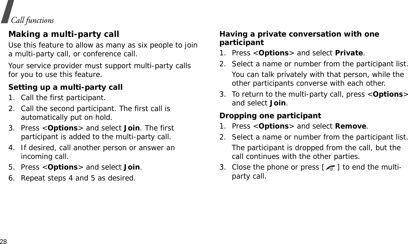 28Call functionsMaking a multi-party call Use this feature to allow as many as six people to join a multi-party call, or conference call.Your service provider must support multi-party calls for you to use this feature.Setting up a multi-party call1. Call the first participant.2. Call the second participant. The first call is automatically put on hold.3. Press &lt;Options&gt; and select Join. The first participant is added to the multi-party call.4. If desired, call another person or answer an incoming call.5. Press &lt;Options&gt; and select Join.6. Repeat steps 4 and 5 as desired.Having a private conversation with one participant1. Press &lt;Options&gt; and select Private. 2. Select a name or number from the participant list.You can talk privately with that person, while the other participants converse with each other.3. To return to the multi-party call, press &lt;Options&gt; and select Join. Dropping one participant1. Press &lt;Options&gt; and select Remove. 2. Select a name or number from the participant list. The participant is dropped from the call, but the call continues with the other parties.3. Close the phone or press [ ] to end the multi-party call.