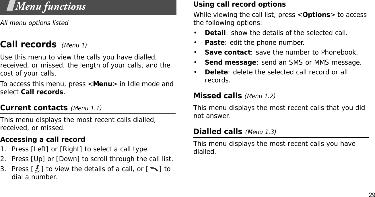 29Menu functionsAll menu options listedCall records (Menu 1)Use this menu to view the calls you have dialled, received, or missed, the length of your calls, and the cost of your calls.To access this menu, press &lt;Menu&gt; in Idle mode and select Call records.Current contacts(Menu 1.1)This menu displays the most recent calls dialled, received, or missed. Accessing a call record1. Press [Left] or [Right] to select a call type.2. Press [Up] or [Down] to scroll through the call list. 3. Press [ ] to view the details of a call, or [ ] to dial a number.Using call record optionsWhile viewing the call list, press &lt;Options&gt; to access the following options:•Detail: show the details of the selected call.•Paste: edit the phone number.•Save contact: save the number to Phonebook.•Send message: send an SMS or MMS message.•Delete: delete the selected call record or all records.Missed calls (Menu 1.2)This menu displays the most recent calls that you did not answer.Dialled calls(Menu 1.3)This menu displays the most recent calls you have dialled.