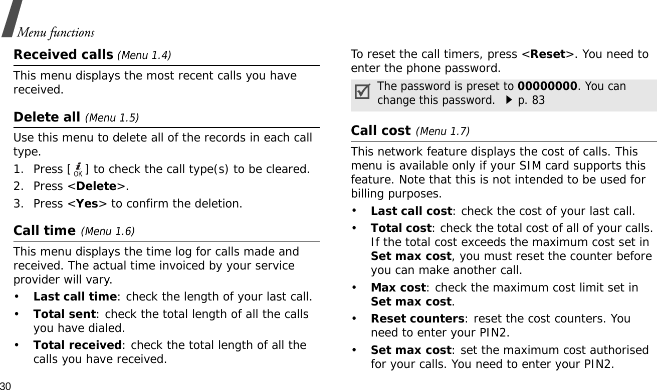 30Menu functionsReceived calls (Menu 1.4) This menu displays the most recent calls you have received. Delete all (Menu 1.5) Use this menu to delete all of the records in each call type.1. Press [ ] to check the call type(s) to be cleared. 2. Press &lt;Delete&gt;. 3. Press &lt;Yes&gt; to confirm the deletion.Call time(Menu 1.6) This menu displays the time log for calls made and received. The actual time invoiced by your service provider will vary.•Last call time: check the length of your last call.•Total sent: check the total length of all the calls you have dialed.•Total received: check the total length of all the calls you have received.To reset the call timers, press &lt;Reset&gt;. You need to enter the phone password.Call cost(Menu 1.7) This network feature displays the cost of calls. This menu is available only if your SIM card supports this feature. Note that this is not intended to be used for billing purposes.•Last call cost: check the cost of your last call.•Total cost: check the total cost of all of your calls. If the total cost exceeds the maximum cost set in Set max cost, you must reset the counter before you can make another call.•Max cost: check the maximum cost limit set in Set max cost.•Reset counters: reset the cost counters. You need to enter your PIN2.•Set max cost: set the maximum cost authorised for your calls. You need to enter your PIN2.The password is preset to 00000000. You can change this password. p. 83