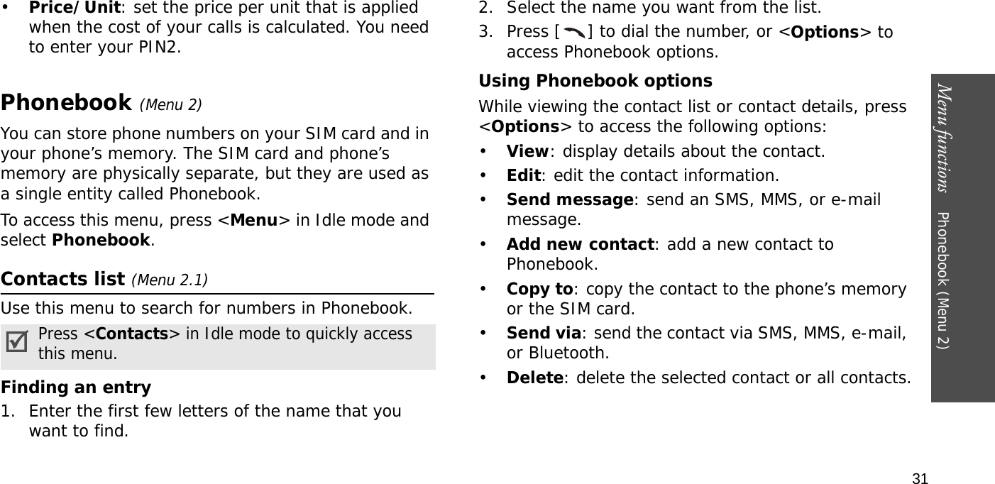 Menu functions    Phonebook (Menu 2)31•Price/Unit: set the price per unit that is applied when the cost of your calls is calculated. You need to enter your PIN2.Phonebook (Menu 2)You can store phone numbers on your SIM card and in your phone’s memory. The SIM card and phone’s memory are physically separate, but they are used as a single entity called Phonebook.To access this menu, press &lt;Menu&gt; in Idle mode and select Phonebook.Contacts list (Menu 2.1)Use this menu to search for numbers in Phonebook.Finding an entry1. Enter the first few letters of the name that you want to find.2. Select the name you want from the list.3. Press [ ] to dial the number, or &lt;Options&gt; to access Phonebook options.Using Phonebook optionsWhile viewing the contact list or contact details, press &lt;Options&gt; to access the following options:•View: display details about the contact.•Edit: edit the contact information.•Send message: send an SMS, MMS, or e-mail message.•Add new contact: add a new contact to Phonebook.•Copy to: copy the contact to the phone’s memory or the SIM card.•Send via: send the contact via SMS, MMS, e-mail, or Bluetooth. •Delete: delete the selected contact or all contacts.Press &lt;Contacts&gt; in Idle mode to quickly access this menu.