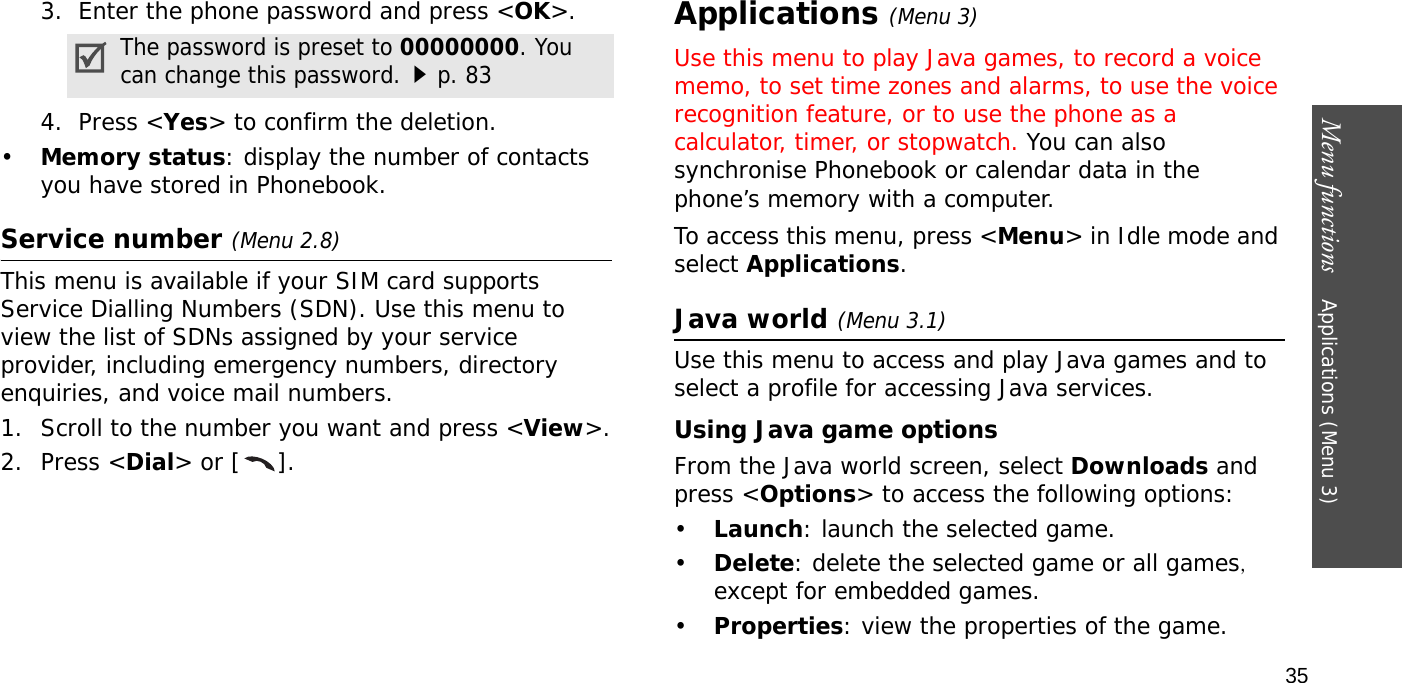 Menu functions    Applications (Menu 3)353.  Enter the phone password and press &lt;OK&gt;.4.  Press &lt;Yes&gt; to confirm the deletion.•Memory status: display the number of contacts you have stored in Phonebook.Service number (Menu 2.8)This menu is available if your SIM card supports Service Dialling Numbers (SDN). Use this menu to view the list of SDNs assigned by your service provider, including emergency numbers, directory enquiries, and voice mail numbers.1. Scroll to the number you want and press &lt;View&gt;.2. Press &lt;Dial&gt; or [ ].Applications (Menu 3)Use this menu to play Java games, to record a voice memo, to set time zones and alarms, to use the voice recognition feature, or to use the phone as a calculator, timer, or stopwatch. You can also synchronise Phonebook or calendar data in the phone’s memory with a computer.To access this menu, press &lt;Menu&gt; in Idle mode and select Applications.Java world(Menu 3.1)Use this menu to access and play Java games and to select a profile for accessing Java services. Using Java game optionsFrom the Java world screen, select Downloads and press &lt;Options&gt; to access the following options:•Launch: launch the selected game.•Delete: delete the selected game or all games, except for embedded games.•Properties: view the properties of the game.The password is preset to 00000000. You can change this password.p. 83