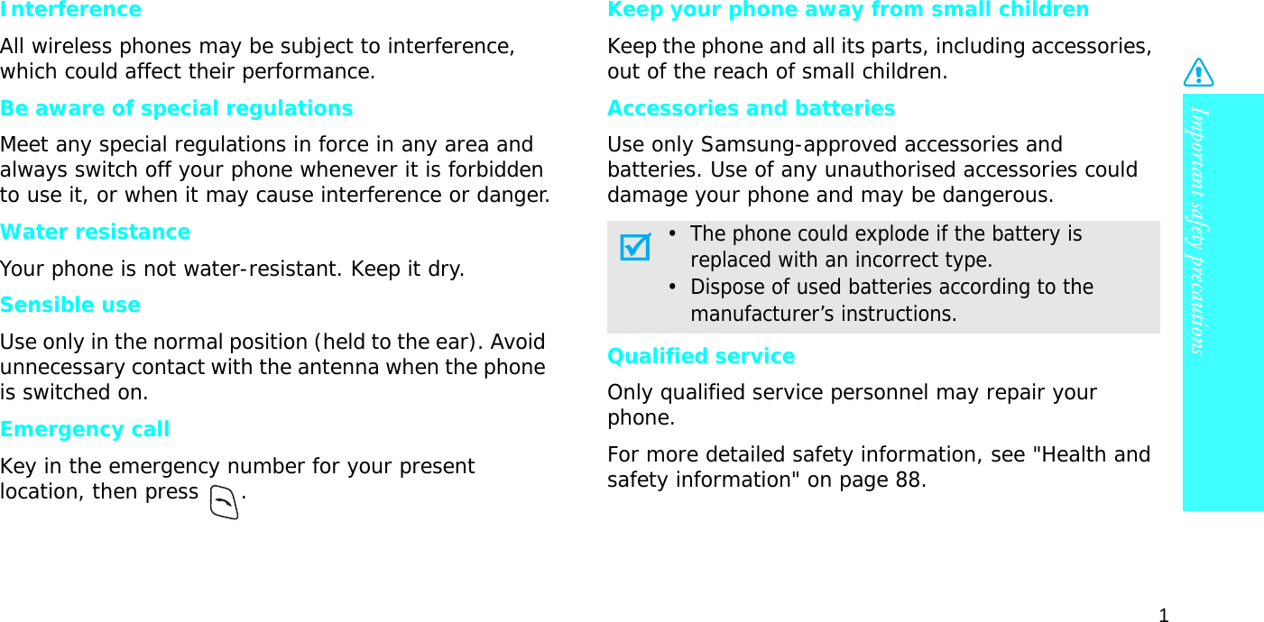 Important safety precautions1InterferenceAll wireless phones may be subject to interference, which could affect their performance.Be aware of special regulationsMeet any special regulations in force in any area and always switch off your phone whenever it is forbidden to use it, or when it may cause interference or danger.Water resistanceYour phone is not water-resistant. Keep it dry. Sensible useUse only in the normal position (held to the ear). Avoid unnecessary contact with the antenna when the phone is switched on.Emergency callKey in the emergency number for your present location, then press  . Keep your phone away from small children Keep the phone and all its parts, including accessories, out of the reach of small children.Accessories and batteriesUse only Samsung-approved accessories and batteries. Use of any unauthorised accessories could damage your phone and may be dangerous.Qualified serviceOnly qualified service personnel may repair your phone.For more detailed safety information, see &quot;Health and safety information&quot; on page 88.•  The phone could explode if the battery is     replaced with an incorrect type.•  Dispose of used batteries according to the     manufacturer’s instructions.