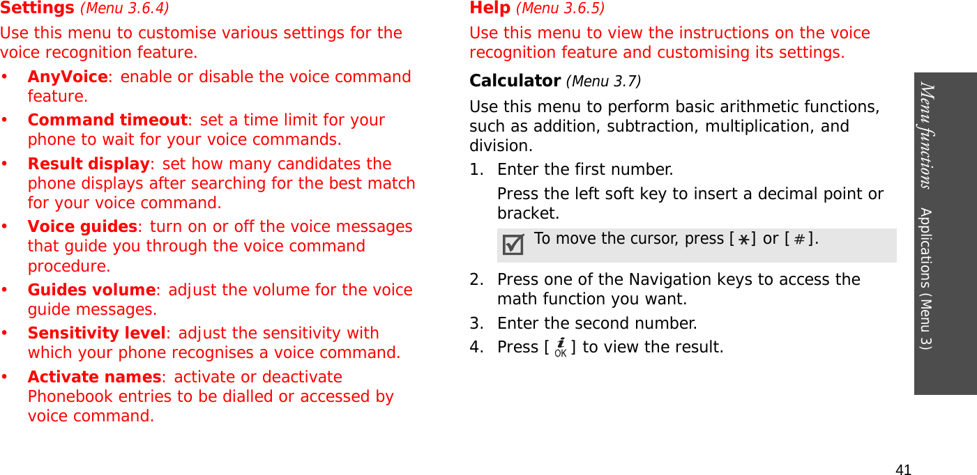 Menu functions    Applications (Menu 3)41Settings (Menu 3.6.4)Use this menu to customise various settings for the voice recognition feature.•AnyVoice: enable or disable the voice command feature.•Command timeout: set a time limit for your phone to wait for your voice commands.•Result display: set how many candidates the phone displays after searching for the best match for your voice command.•Voice guides: turn on or off the voice messages that guide you through the voice command procedure.•Guides volume: adjust the volume for the voice guide messages.•Sensitivity level: adjust the sensitivity with which your phone recognises a voice command.•Activate names: activate or deactivate Phonebook entries to be dialled or accessed by voice command.Help (Menu 3.6.5)Use this menu to view the instructions on the voice recognition feature and customising its settings.Calculator (Menu 3.7) Use this menu to perform basic arithmetic functions, such as addition, subtraction, multiplication, and division.1. Enter the first number. Press the left soft key to insert a decimal point or bracket.2. Press one of the Navigation keys to access the math function you want.3. Enter the second number.4. Press [ ] to view the result.To move the cursor, press [] or [].