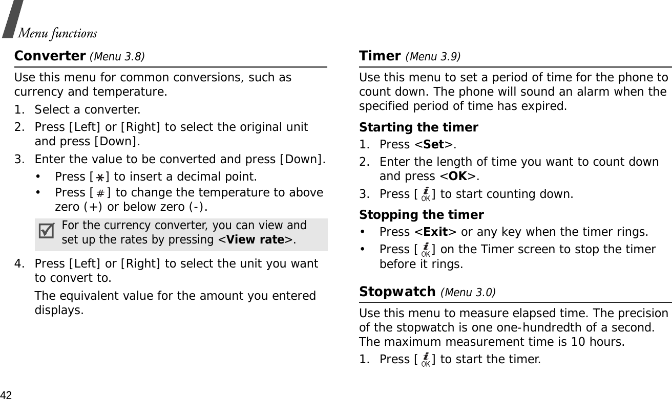 42Menu functionsConverter (Menu 3.8)Use this menu for common conversions, such as currency and temperature.1. Select a converter.2. Press [Left] or [Right] to select the original unit and press [Down].3. Enter the value to be converted and press [Down].• Press [ ] to insert a decimal point.• Press [ ] to change the temperature to above zero (+) or below zero (-).4. Press [Left] or [Right] to select the unit you want to convert to.The equivalent value for the amount you entered displays.Timer (Menu 3.9)Use this menu to set a period of time for the phone to count down. The phone will sound an alarm when the specified period of time has expired.Starting the timer1. Press &lt;Set&gt;.2. Enter the length of time you want to count down and press &lt;OK&gt;.3. Press [ ] to start counting down.Stopping the timer• Press &lt;Exit&gt; or any key when the timer rings.• Press [ ] on the Timer screen to stop the timer before it rings.Stopwatch (Menu 3.0)Use this menu to measure elapsed time. The precision of the stopwatch is one one-hundredth of a second. The maximum measurement time is 10 hours.1. Press [ ] to start the timer.For the currency converter, you can view and set up the rates by pressing &lt;View rate&gt;.