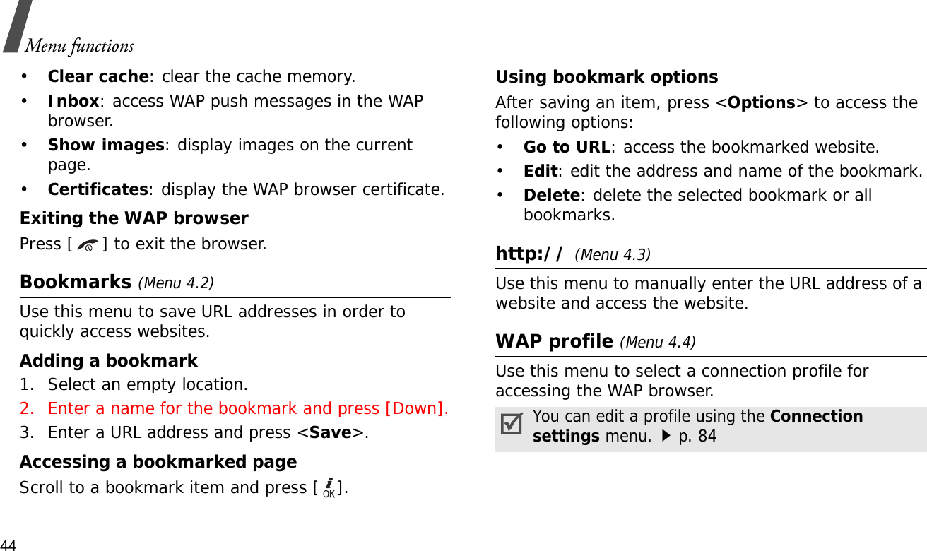 44Menu functions•Clear cache: clear the cache memory.•Inbox: access WAP push messages in the WAP browser.•Show images: display images on the current page.•Certificates: display the WAP browser certificate.Exiting the WAP browserPress [ ] to exit the browser.Bookmarks (Menu 4.2)Use this menu to save URL addresses in order to quickly access websites.Adding a bookmark1. Select an empty location. 2. Enter a name for the bookmark and press [Down].3. Enter a URL address and press &lt;Save&gt;.Accessing a bookmarked pageScroll to a bookmark item and press [ ].Using bookmark optionsAfter saving an item, press &lt;Options&gt; to access the following options:•Go to URL: access the bookmarked website.•Edit: edit the address and name of the bookmark.•Delete: delete the selected bookmark or all bookmarks.http:// (Menu 4.3)Use this menu to manually enter the URL address of a website and access the website.WAP profile (Menu 4.4)Use this menu to select a connection profile for accessing the WAP browser.You can edit a profile using the Connection settings menu.p. 84