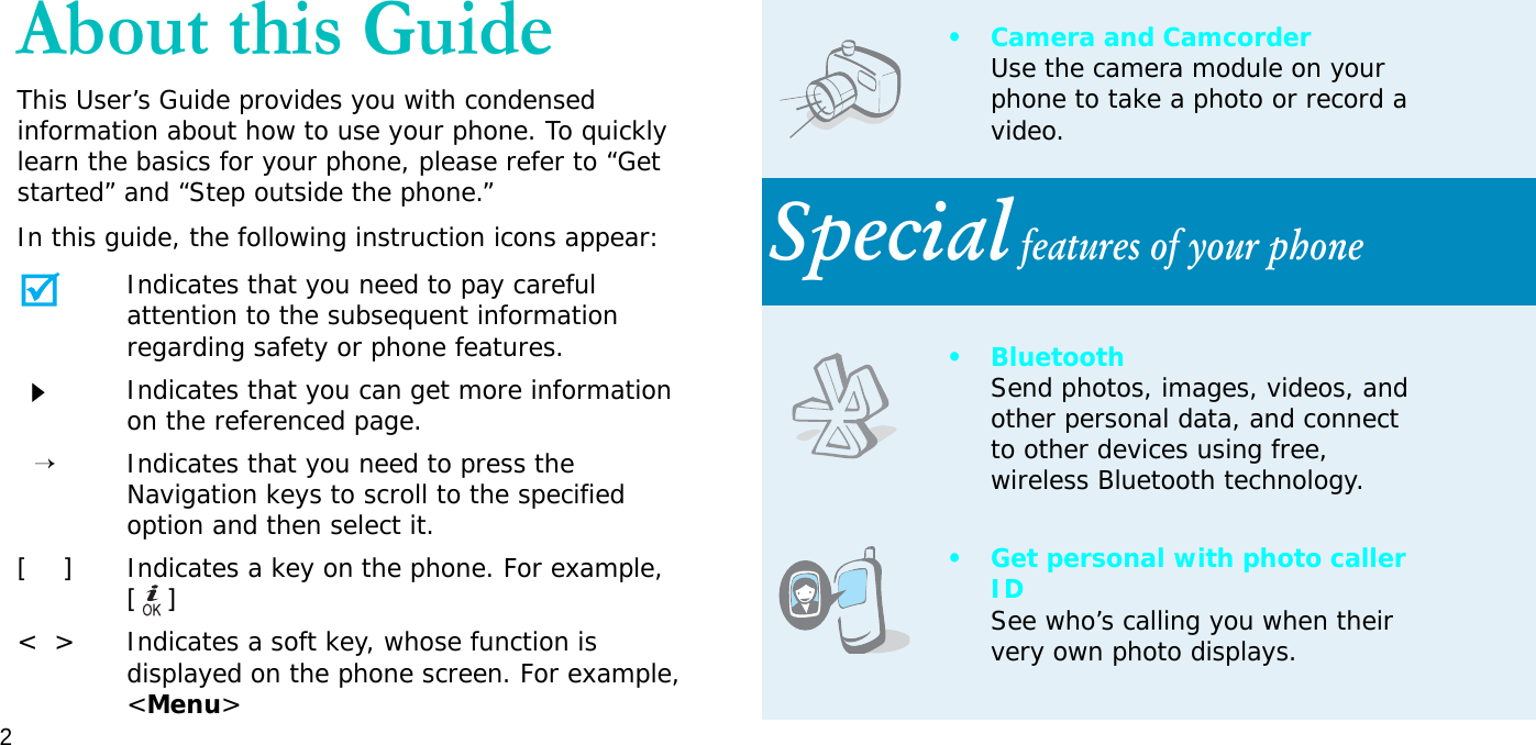 2About this GuideThis User’s Guide provides you with condensed information about how to use your phone. To quickly learn the basics for your phone, please refer to “Get started” and “Step outside the phone.”In this guide, the following instruction icons appear:Indicates that you need to pay careful attention to the subsequent information regarding safety or phone features.Indicates that you can get more information on the referenced page.  →Indicates that you need to press the Navigation keys to scroll to the specified option and then select it.[    ] Indicates a key on the phone. For example, []&lt;  &gt; Indicates a soft key, whose function is displayed on the phone screen. For example, &lt;Menu&gt;• Camera and CamcorderUse the camera module on your phone to take a photo or record a video.Special features of your phone• BluetoothSend photos, images, videos, and other personal data, and connect to other devices using free, wireless Bluetooth technology.• Get personal with photo caller IDSee who’s calling you when their very own photo displays.