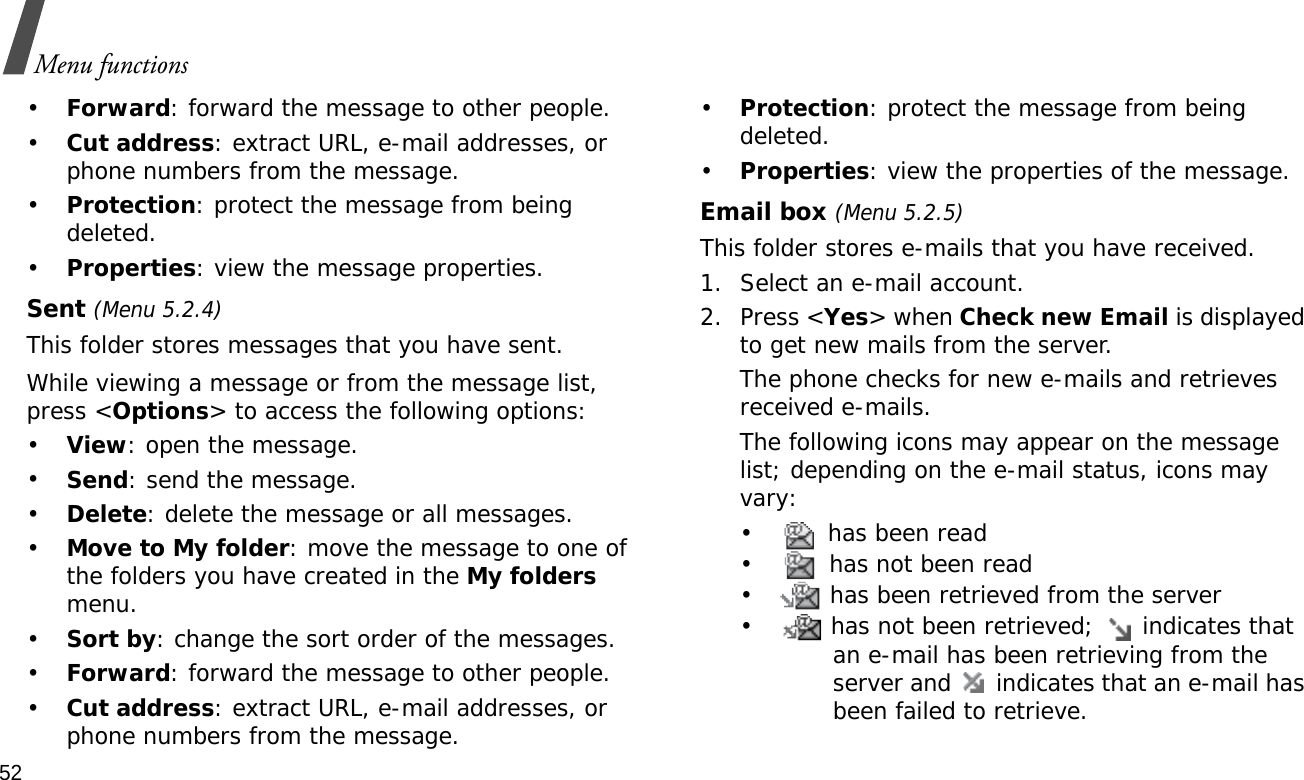 52Menu functions•Forward: forward the message to other people.•Cut address: extract URL, e-mail addresses, or phone numbers from the message. •Protection: protect the message from being deleted.•Properties: view the message properties.Sent (Menu 5.2.4)This folder stores messages that you have sent.While viewing a message or from the message list, press &lt;Options&gt; to access the following options:•View: open the message.•Send: send the message.•Delete: delete the message or all messages.•Move to My folder: move the message to one of the folders you have created in the My folders menu.•Sort by: change the sort order of the messages.•Forward: forward the message to other people.•Cut address: extract URL, e-mail addresses, or phone numbers from the message. •Protection: protect the message from being deleted. •Properties: view the properties of the message.Email box (Menu 5.2.5)This folder stores e-mails that you have received.1. Select an e-mail account.2. Press &lt;Yes&gt; when Check new Email is displayed to get new mails from the server.The phone checks for new e-mails and retrieves received e-mails. The following icons may appear on the message list; depending on the e-mail status, icons may vary:•  has been read•  has not been read•  has been retrieved from the server•  has not been retrieved;   indicates that an e-mail has been retrieving from the server and   indicates that an e-mail has been failed to retrieve.