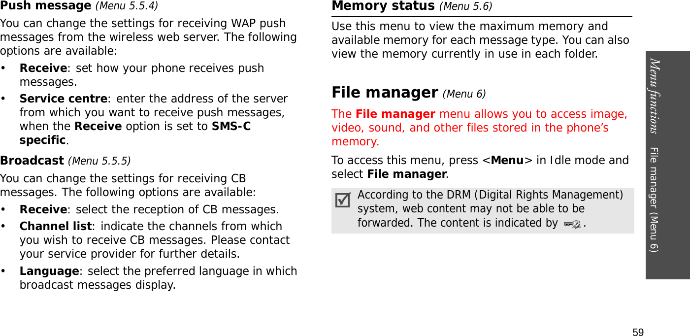 Menu functions    File manager (Menu 6)59Push message (Menu 5.5.4)You can change the settings for receiving WAP push messages from the wireless web server. The following options are available:•Receive: set how your phone receives push messages.•Service centre: enter the address of the server from which you want to receive push messages, when the Receive option is set to SMS-C specific.Broadcast (Menu 5.5.5)You can change the settings for receiving CB messages. The following options are available:•Receive: select the reception of CB messages.•Channel list: indicate the channels from which you wish to receive CB messages. Please contact your service provider for further details.•Language: select the preferred language in which broadcast messages display.Memory status (Menu 5.6)Use this menu to view the maximum memory and available memory for each message type. You can also view the memory currently in use in each folder.File manager (Menu 6) The File manager menu allows you to access image, video, sound, and other files stored in the phone’s memory.To access this menu, press &lt;Menu&gt; in Idle mode and select File manager.According to the DRM (Digital Rights Management) system, web content may not be able to be forwarded. The content is indicated by  .