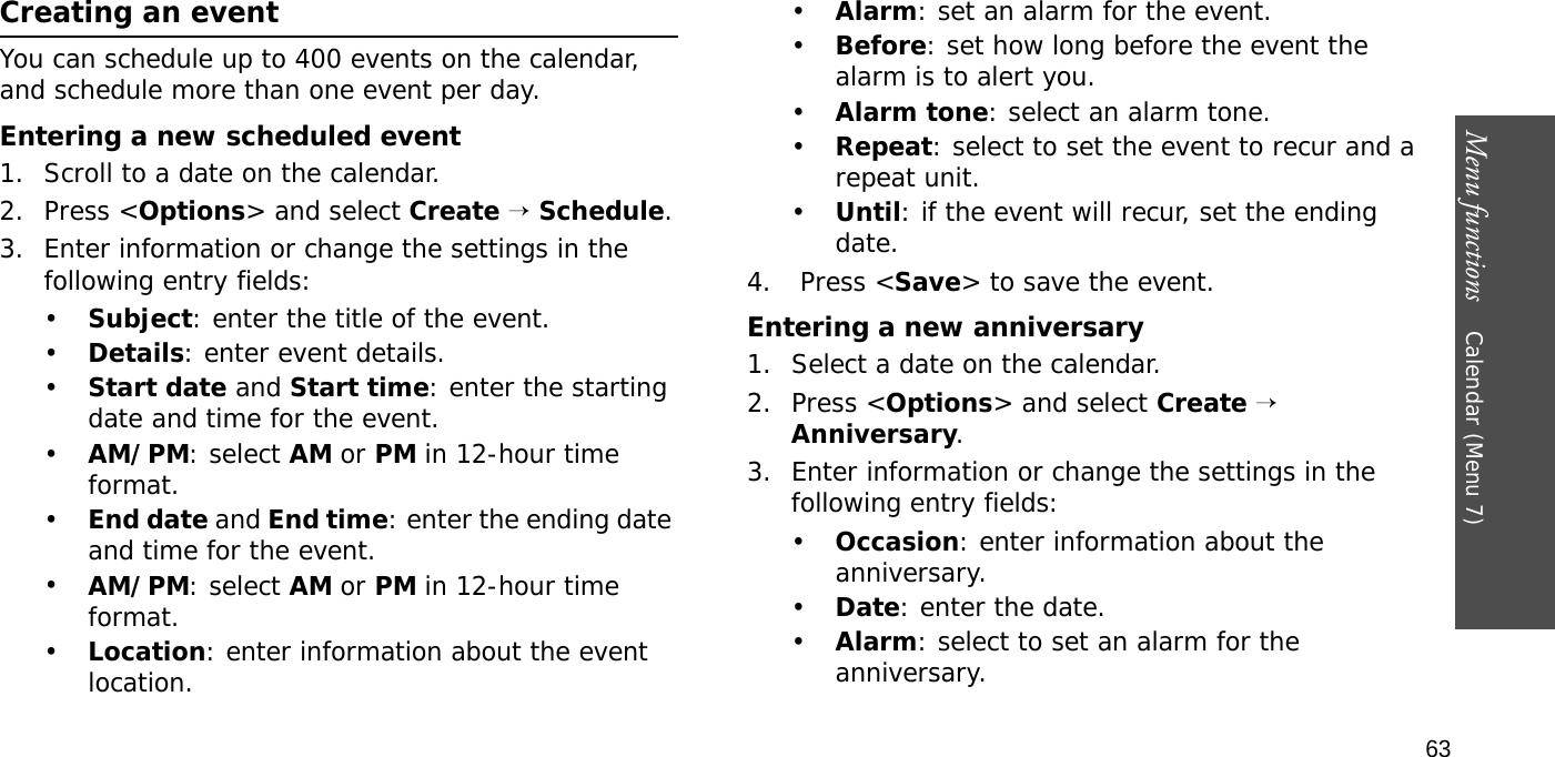 Menu functions    Calendar (Menu 7)63Creating an eventYou can schedule up to 400 events on the calendar, and schedule more than one event per day.Entering a new scheduled event1. Scroll to a date on the calendar.2. Press &lt;Options&gt; and select Create → Schedule.3. Enter information or change the settings in the following entry fields:•Subject: enter the title of the event.•Details: enter event details.•Start date and Start time: enter the starting date and time for the event.•AM/PM: select AM or PM in 12-hour time format.•End date and End time: enter the ending date and time for the event.•AM/PM: select AM or PM in 12-hour time format.•Location: enter information about the event location. •Alarm: set an alarm for the event. •Before: set how long before the event the alarm is to alert you.•Alarm tone: select an alarm tone.•Repeat: select to set the event to recur and a repeat unit. •Until: if the event will recur, set the ending date. 4.  Press &lt;Save&gt; to save the event.Entering a new anniversary1. Select a date on the calendar.2. Press &lt;Options&gt; and select Create → Anniversary.3. Enter information or change the settings in the following entry fields:•Occasion: enter information about the anniversary.•Date: enter the date.•Alarm: select to set an alarm for the anniversary.