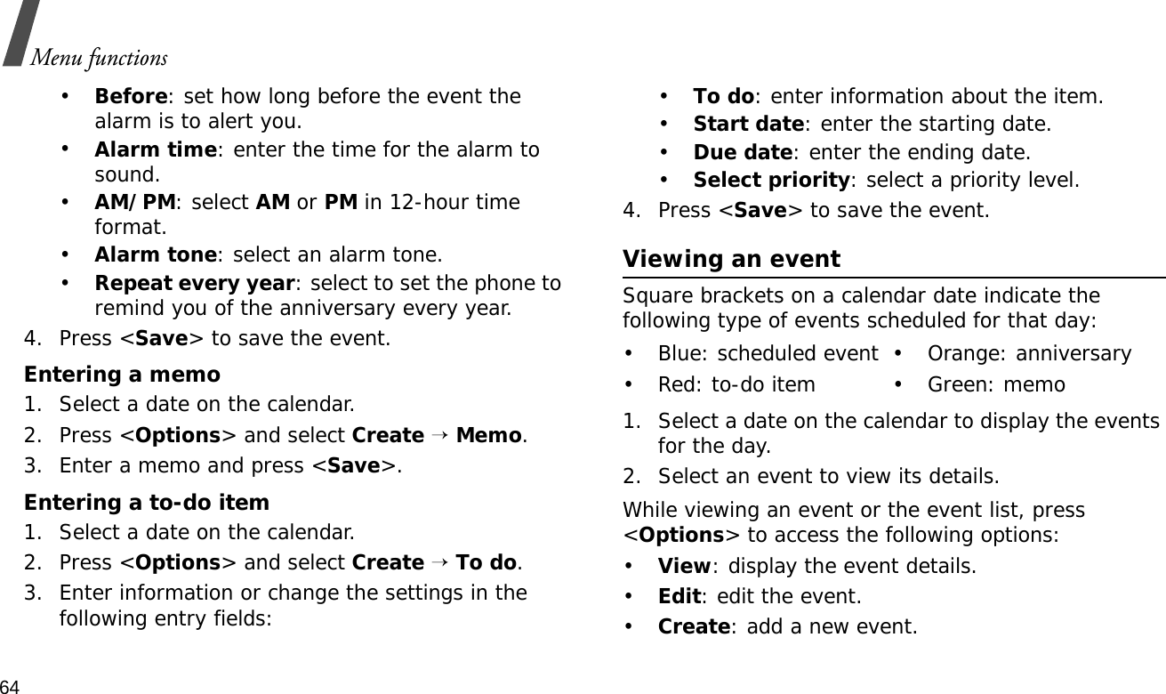 64Menu functions•Before: set how long before the event the alarm is to alert you. •Alarm time: enter the time for the alarm to sound.•AM/PM: select AM or PM in 12-hour time format.•Alarm tone: select an alarm tone.•Repeat every year: select to set the phone to remind you of the anniversary every year.4. Press &lt;Save&gt; to save the event.Entering a memo1. Select a date on the calendar.2. Press &lt;Options&gt; and select Create → Memo.3. Enter a memo and press &lt;Save&gt;.Entering a to-do item1. Select a date on the calendar.2. Press &lt;Options&gt; and select Create → To do.3. Enter information or change the settings in the following entry fields:•To do: enter information about the item.•Start date: enter the starting date.•Due date: enter the ending date.•Select priority: select a priority level.4. Press &lt;Save&gt; to save the event.Viewing an eventSquare brackets on a calendar date indicate the following type of events scheduled for that day:1. Select a date on the calendar to display the events for the day. 2. Select an event to view its details.While viewing an event or the event list, press &lt;Options&gt; to access the following options:•View: display the event details.•Edit: edit the event.•Create: add a new event.• Blue: scheduled event • Orange: anniversary• Red: to-do item • Green: memo