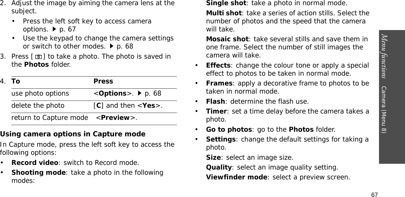 Menu functions    Camera (Menu 8)672. Adjust the image by aiming the camera lens at the subject.• Press the left soft key to access camera options.p. 67• Use the keypad to change the camera settings or switch to other modes.p. 683. Press [] to take a photo. The photo is saved in the Photos folder.Using camera options in Capture modeIn Capture mode, press the left soft key to access the following options:•Record video: switch to Record mode.•Shooting mode: take a photo in the following modes:Single shot: take a photo in normal mode.Multi shot: take a series of action stills. Select the number of photos and the speed that the camera will take.Mosaic shot: take several stills and save them in one frame. Select the number of still images the camera will take.•Effects: change the colour tone or apply a special effect to photos to be taken in normal mode.•Frames: apply a decorative frame to photos to be taken in normal mode.•Flash: determine the flash use.•Timer: set a time delay before the camera takes a photo.•Go to photos: go to the Photos folder.•Settings: change the default settings for taking a photo.Size: select an image size. Quality: select an image quality setting. Viewfinder mode: select a preview screen.   4.To Pressuse photo options &lt;Options&gt;.p. 68delete the photo [C] and then &lt;Yes&gt;.return to Capture mode  &lt;Preview&gt;.