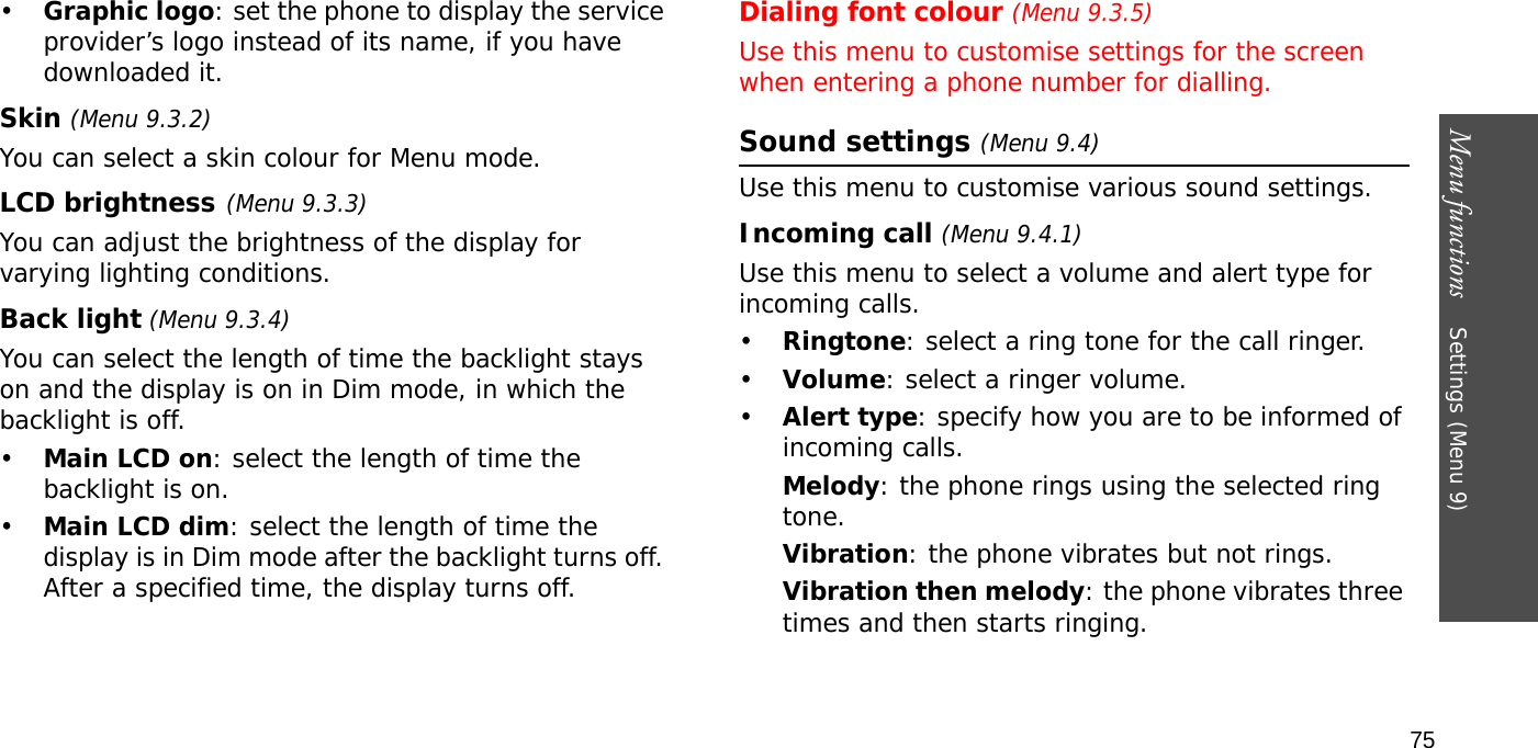 Menu functions    Settings (Menu 9)75•Graphic logo: set the phone to display the service provider’s logo instead of its name, if you have downloaded it.Skin (Menu 9.3.2) You can select a skin colour for Menu mode.LCD brightness(Menu 9.3.3)You can adjust the brightness of the display for varying lighting conditions.Back light (Menu 9.3.4) You can select the length of time the backlight stays on and the display is on in Dim mode, in which the backlight is off.•Main LCD on: select the length of time the backlight is on.•Main LCD dim: select the length of time the display is in Dim mode after the backlight turns off. After a specified time, the display turns off.Dialing font colour (Menu 9.3.5)Use this menu to customise settings for the screen when entering a phone number for dialling.Sound settings (Menu 9.4)Use this menu to customise various sound settings.Incoming call (Menu 9.4.1)Use this menu to select a volume and alert type for incoming calls.•Ringtone: select a ring tone for the call ringer.•Volume: select a ringer volume.•Alert type: specify how you are to be informed of incoming calls.Melody: the phone rings using the selected ring tone.Vibration: the phone vibrates but not rings.Vibration then melody: the phone vibrates three times and then starts ringing.