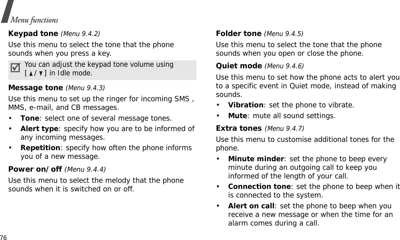 76Menu functionsKeypad tone (Menu 9.4.2)Use this menu to select the tone that the phone sounds when you press a key. Message tone (Menu 9.4.3) Use this menu to set up the ringer for incoming SMS , MMS, e-mail, and CB messages. •Tone: select one of several message tones. •Alert type: specify how you are to be informed of any incoming messages.•Repetition: specify how often the phone informs you of a new message.Power on/off (Menu 9.4.4)Use this menu to select the melody that the phone sounds when it is switched on or off. Folder tone (Menu 9.4.5)Use this menu to select the tone that the phone sounds when you open or close the phone. Quiet mode (Menu 9.4.6)Use this menu to set how the phone acts to alert you to a specific event in Quiet mode, instead of making sounds. •Vibration: set the phone to vibrate.•Mute: mute all sound settings.Extra tones(Menu 9.4.7) Use this menu to customise additional tones for the phone. •Minute minder: set the phone to beep every minute during an outgoing call to keep you informed of the length of your call.•Connection tone: set the phone to beep when it is connected to the system.•Alert on call: set the phone to beep when you receive a new message or when the time for an alarm comes during a call.You can adjust the keypad tone volume using [/] in Idle mode.