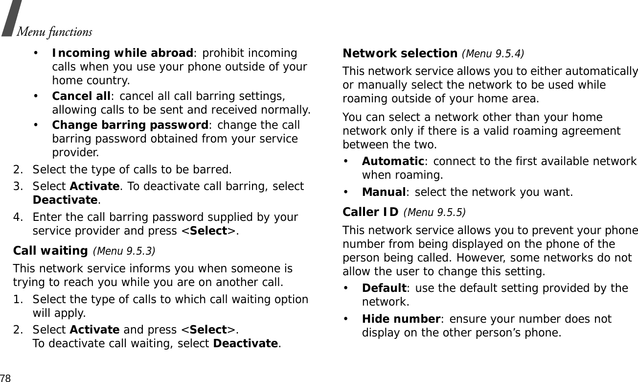 78Menu functions•Incoming while abroad: prohibit incoming calls when you use your phone outside of your home country.•Cancel all: cancel all call barring settings, allowing calls to be sent and received normally.•Change barring password: change the call barring password obtained from your service provider.2. Select the type of calls to be barred. 3. Select Activate. To deactivate call barring, select Deactivate.4. Enter the call barring password supplied by your service provider and press &lt;Select&gt;.Call waiting(Menu 9.5.3)This network service informs you when someone is trying to reach you while you are on another call.1. Select the type of calls to which call waiting option will apply.2. Select Activate and press &lt;Select&gt;. To deactivate call waiting, select Deactivate. Network selection (Menu 9.5.4)This network service allows you to either automatically or manually select the network to be used while roaming outside of your home area. You can select a network other than your home network only if there is a valid roaming agreement between the two.•Automatic: connect to the first available network when roaming.•Manual: select the network you want.Caller ID(Menu 9.5.5)This network service allows you to prevent your phone number from being displayed on the phone of the person being called. However, some networks do not allow the user to change this setting.•Default: use the default setting provided by the network.•Hide number: ensure your number does not display on the other person’s phone.