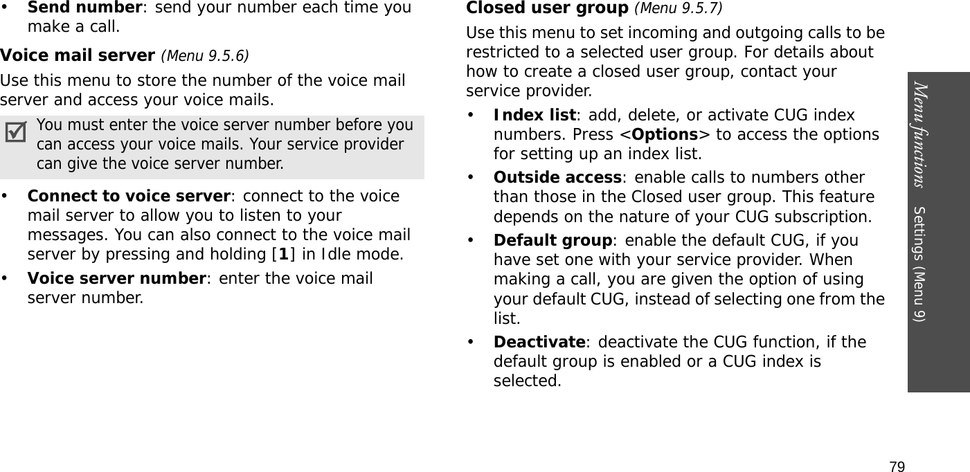 Menu functions    Settings (Menu 9)79•Send number: send your number each time you make a call.Voice mail server (Menu 9.5.6)Use this menu to store the number of the voice mail server and access your voice mails.•Connect to voice server: connect to the voice mail server to allow you to listen to your messages. You can also connect to the voice mail server by pressing and holding [1] in Idle mode.•Voice server number: enter the voice mail server number.Closed user group (Menu 9.5.7)Use this menu to set incoming and outgoing calls to be restricted to a selected user group. For details about how to create a closed user group, contact your service provider.•Index list: add, delete, or activate CUG index numbers. Press &lt;Options&gt; to access the options for setting up an index list.•Outside access: enable calls to numbers other than those in the Closed user group. This feature depends on the nature of your CUG subscription.•Default group: enable the default CUG, if you have set one with your service provider. When making a call, you are given the option of using your default CUG, instead of selecting one from the list.•Deactivate: deactivate the CUG function, if the default group is enabled or a CUG index is selected.You must enter the voice server number before you can access your voice mails. Your service provider can give the voice server number.