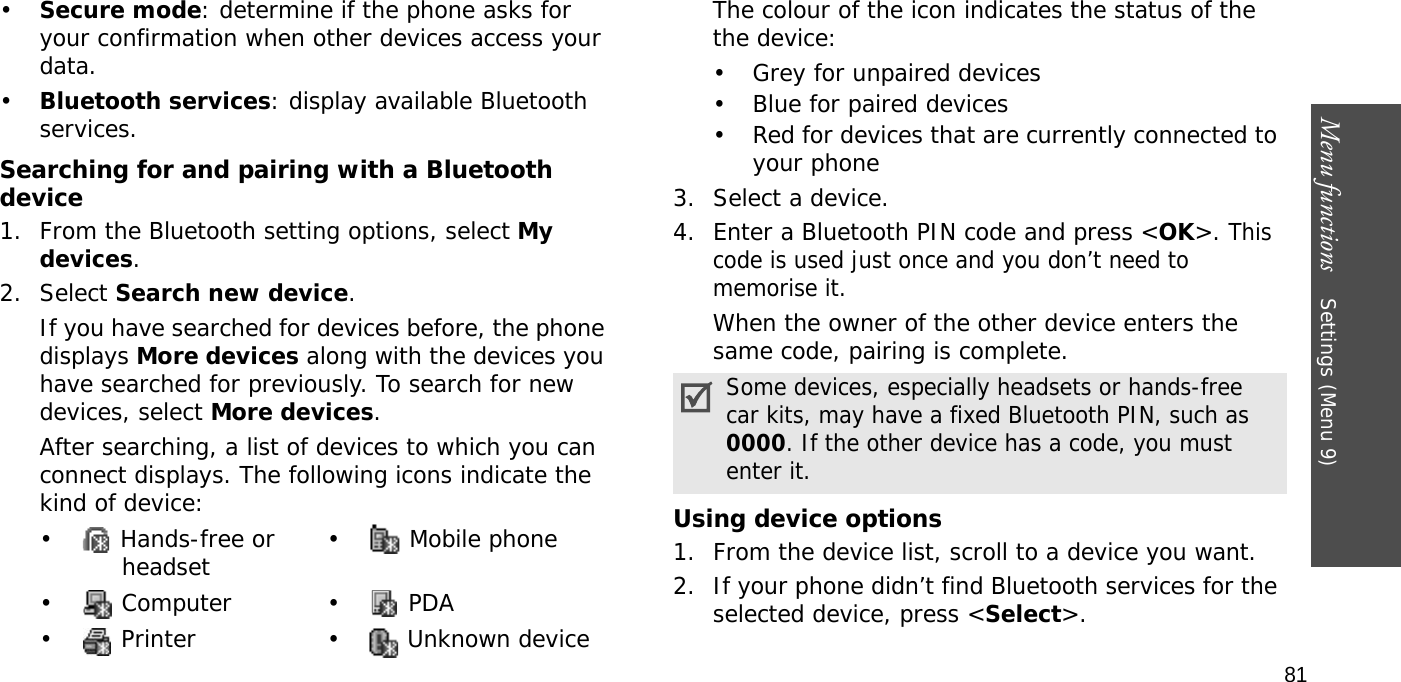 Menu functions    Settings (Menu 9)81•Secure mode: determine if the phone asks for your confirmation when other devices access your data.•Bluetooth services: display available Bluetooth services. Searching for and pairing with a Bluetooth device1. From the Bluetooth setting options, select My devices.2. Select Search new device.If you have searched for devices before, the phone displays More devices along with the devices you have searched for previously. To search for new devices, select More devices.After searching, a list of devices to which you can connect displays. The following icons indicate the kind of device:The colour of the icon indicates the status of the the device:• Grey for unpaired devices• Blue for paired devices• Red for devices that are currently connected to your phone3. Select a device.4. Enter a Bluetooth PIN code and press &lt;OK&gt;. This code is used just once and you don’t need to memorise it.When the owner of the other device enters the same code, pairing is complete.Using device options1. From the device list, scroll to a device you want.2. If your phone didn’t find Bluetooth services for the selected device, press &lt;Select&gt;. •  Hands-free or headset •  Mobile phone• Computer • PDA•  Printer •  Unknown deviceSome devices, especially headsets or hands-free car kits, may have a fixed Bluetooth PIN, such as 0000. If the other device has a code, you must enter it.