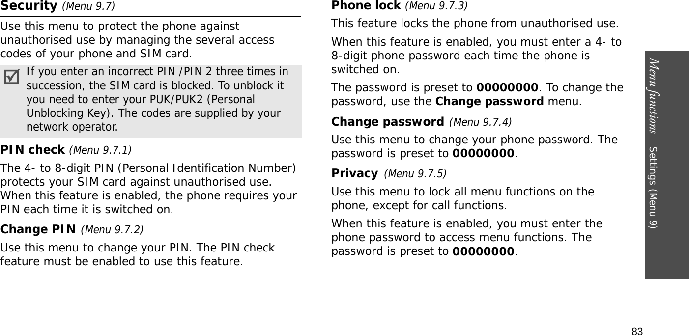 Menu functions    Settings (Menu 9)83Security (Menu 9.7)Use this menu to protect the phone against unauthorised use by managing the several access codes of your phone and SIM card.PIN check (Menu 9.7.1)The 4- to 8-digit PIN (Personal Identification Number) protects your SIM card against unauthorised use. When this feature is enabled, the phone requires your PIN each time it is switched on.Change PIN(Menu 9.7.2) Use this menu to change your PIN. The PIN check feature must be enabled to use this feature.Phone lock (Menu 9.7.3) This feature locks the phone from unauthorised use. When this feature is enabled, you must enter a 4- to 8-digit phone password each time the phone is switched on.The password is preset to 00000000. To change the password, use the Change password menu.Change password(Menu 9.7.4)Use this menu to change your phone password. The password is preset to 00000000.Privacy(Menu 9.7.5)Use this menu to lock all menu functions on the phone, except for call functions. When this feature is enabled, you must enter the phone password to access menu functions. The password is preset to 00000000.If you enter an incorrect PIN /PIN 2 three times in succession, the SIM card is blocked. To unblock it you need to enter your PUK/PUK2 (Personal Unblocking Key). The codes are supplied by your network operator.