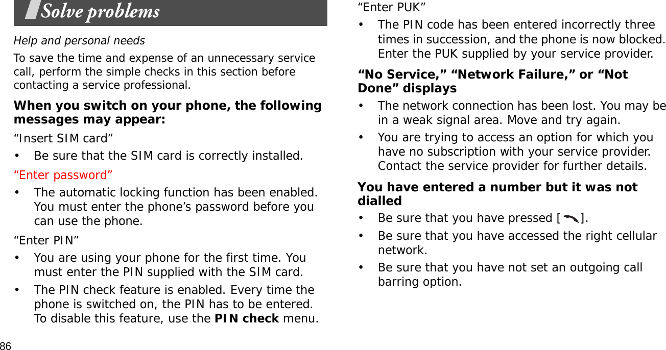 86Solve problemsHelp and personal needsTo save the time and expense of an unnecessary service call, perform the simple checks in this section before contacting a service professional.When you switch on your phone, the following messages may appear:“Insert SIM card”• Be sure that the SIM card is correctly installed.“Enter password”• The automatic locking function has been enabled. You must enter the phone’s password before you can use the phone.“Enter PIN”• You are using your phone for the first time. You must enter the PIN supplied with the SIM card.• The PIN check feature is enabled. Every time the phone is switched on, the PIN has to be entered. To disable this feature, use the PIN check menu.“Enter PUK”• The PIN code has been entered incorrectly three times in succession, and the phone is now blocked. Enter the PUK supplied by your service provider.“No Service,” “Network Failure,” or “Not Done” displays• The network connection has been lost. You may be in a weak signal area. Move and try again.• You are trying to access an option for which you have no subscription with your service provider. Contact the service provider for further details.You have entered a number but it was not dialled• Be sure that you have pressed [ ].• Be sure that you have accessed the right cellular network.• Be sure that you have not set an outgoing call barring option.