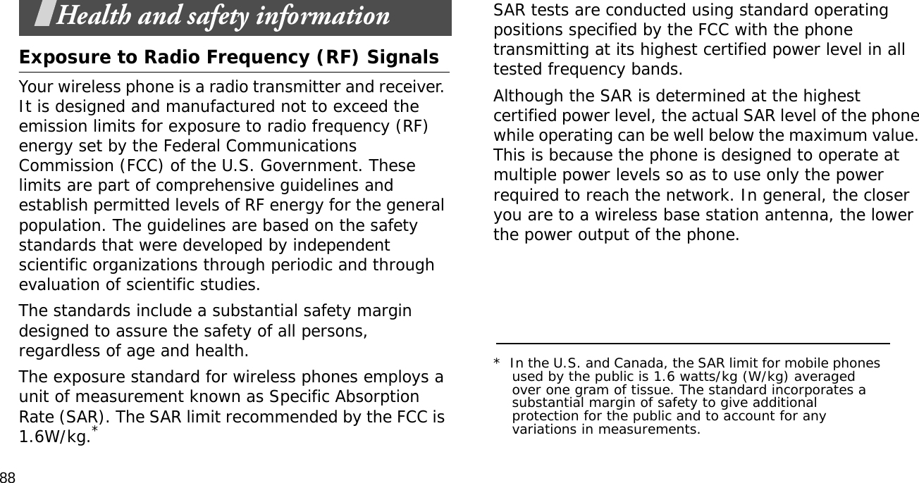 88Health and safety informationExposure to Radio Frequency (RF) SignalsYour wireless phone is a radio transmitter and receiver. It is designed and manufactured not to exceed the emission limits for exposure to radio frequency (RF) energy set by the Federal Communications Commission (FCC) of the U.S. Government. These limits are part of comprehensive guidelines and establish permitted levels of RF energy for the general population. The guidelines are based on the safety standards that were developed by independent scientific organizations through periodic and through evaluation of scientific studies.The standards include a substantial safety margin designed to assure the safety of all persons, regardless of age and health.The exposure standard for wireless phones employs a unit of measurement known as Specific Absorption Rate (SAR). The SAR limit recommended by the FCC is 1.6W/kg.*SAR tests are conducted using standard operating positions specified by the FCC with the phone transmitting at its highest certified power level in all tested frequency bands. Although the SAR is determined at the highest certified power level, the actual SAR level of the phone while operating can be well below the maximum value. This is because the phone is designed to operate at multiple power levels so as to use only the power required to reach the network. In general, the closer you are to a wireless base station antenna, the lower the power output of the phone.*  In the U.S. and Canada, the SAR limit for mobile phones used by the public is 1.6 watts/kg (W/kg) averaged over one gram of tissue. The standard incorporates a substantial margin of safety to give additional protection for the public and to account for any variations in measurements.