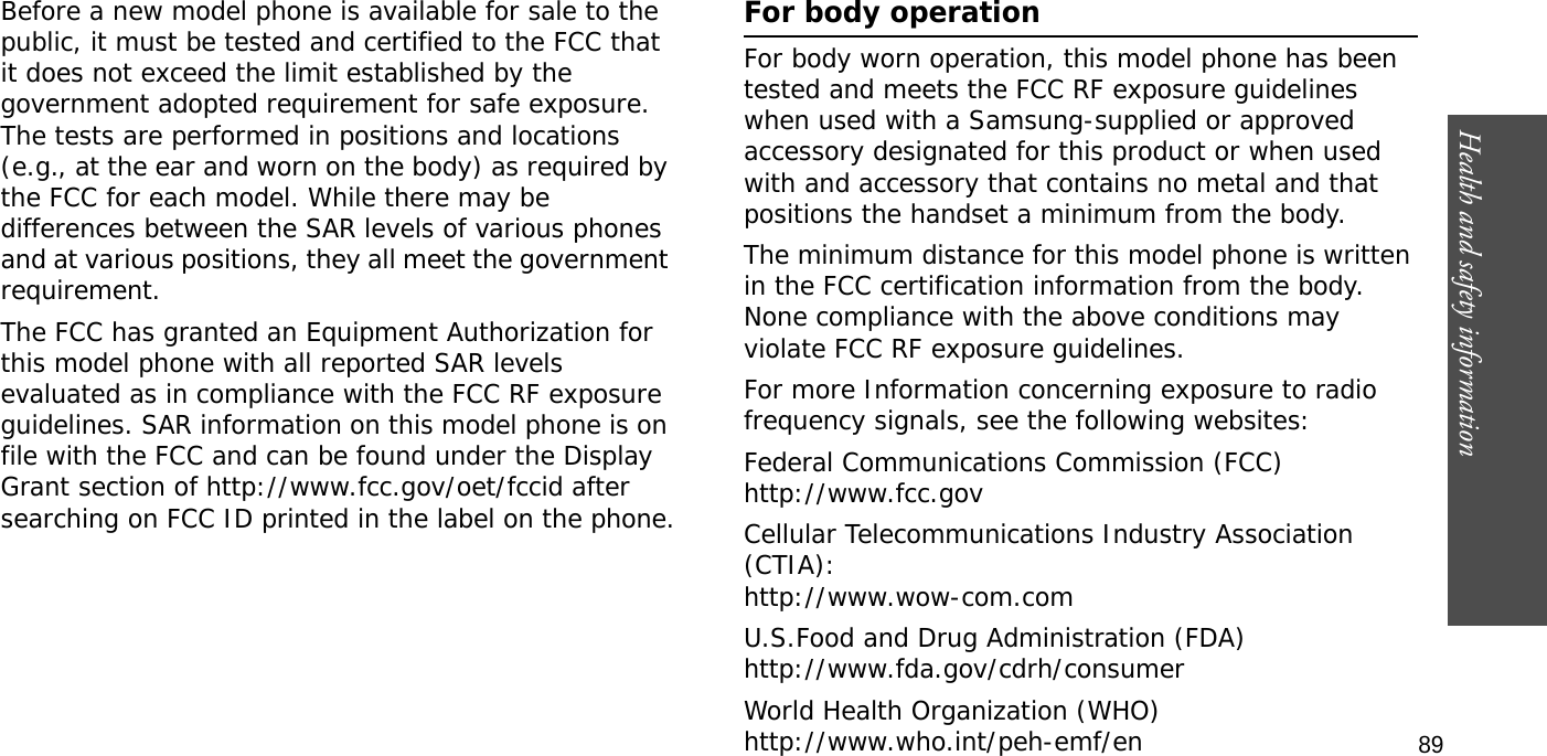 Health and safety information  89Before a new model phone is available for sale to the public, it must be tested and certified to the FCC that it does not exceed the limit established by the government adopted requirement for safe exposure. The tests are performed in positions and locations (e.g., at the ear and worn on the body) as required by the FCC for each model. While there may be differences between the SAR levels of various phones and at various positions, they all meet the government requirement.The FCC has granted an Equipment Authorization for this model phone with all reported SAR levels evaluated as in compliance with the FCC RF exposure guidelines. SAR information on this model phone is on file with the FCC and can be found under the Display Grant section of http://www.fcc.gov/oet/fccid after searching on FCC ID printed in the label on the phone.For body operationFor body worn operation, this model phone has been tested and meets the FCC RF exposure guidelines when used with a Samsung-supplied or approved accessory designated for this product or when used with and accessory that contains no metal and that positions the handset a minimum from the body.The minimum distance for this model phone is written in the FCC certification information from the body. None compliance with the above conditions may violate FCC RF exposure guidelines.For more Information concerning exposure to radio frequency signals, see the following websites:Federal Communications Commission (FCC)http://www.fcc.govCellular Telecommunications Industry Association (CTIA):http://www.wow-com.comU.S.Food and Drug Administration (FDA)http://www.fda.gov/cdrh/consumerWorld Health Organization (WHO)http://www.who.int/peh-emf/en