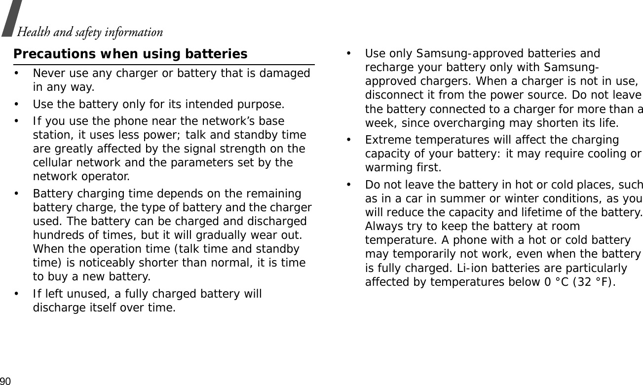 90Health and safety informationPrecautions when using batteries• Never use any charger or battery that is damaged in any way.• Use the battery only for its intended purpose.• If you use the phone near the network’s base station, it uses less power; talk and standby time are greatly affected by the signal strength on the cellular network and the parameters set by the network operator. • Battery charging time depends on the remaining battery charge, the type of battery and the charger used. The battery can be charged and discharged hundreds of times, but it will gradually wear out. When the operation time (talk time and standby time) is noticeably shorter than normal, it is time to buy a new battery.• If left unused, a fully charged battery will discharge itself over time.• Use only Samsung-approved batteries and recharge your battery only with Samsung-approved chargers. When a charger is not in use, disconnect it from the power source. Do not leave the battery connected to a charger for more than a week, since overcharging may shorten its life.• Extreme temperatures will affect the charging capacity of your battery: it may require cooling or warming first.• Do not leave the battery in hot or cold places, such as in a car in summer or winter conditions, as you will reduce the capacity and lifetime of the battery. Always try to keep the battery at room temperature. A phone with a hot or cold battery may temporarily not work, even when the battery is fully charged. Li-ion batteries are particularly affected by temperatures below 0 °C (32 °F).