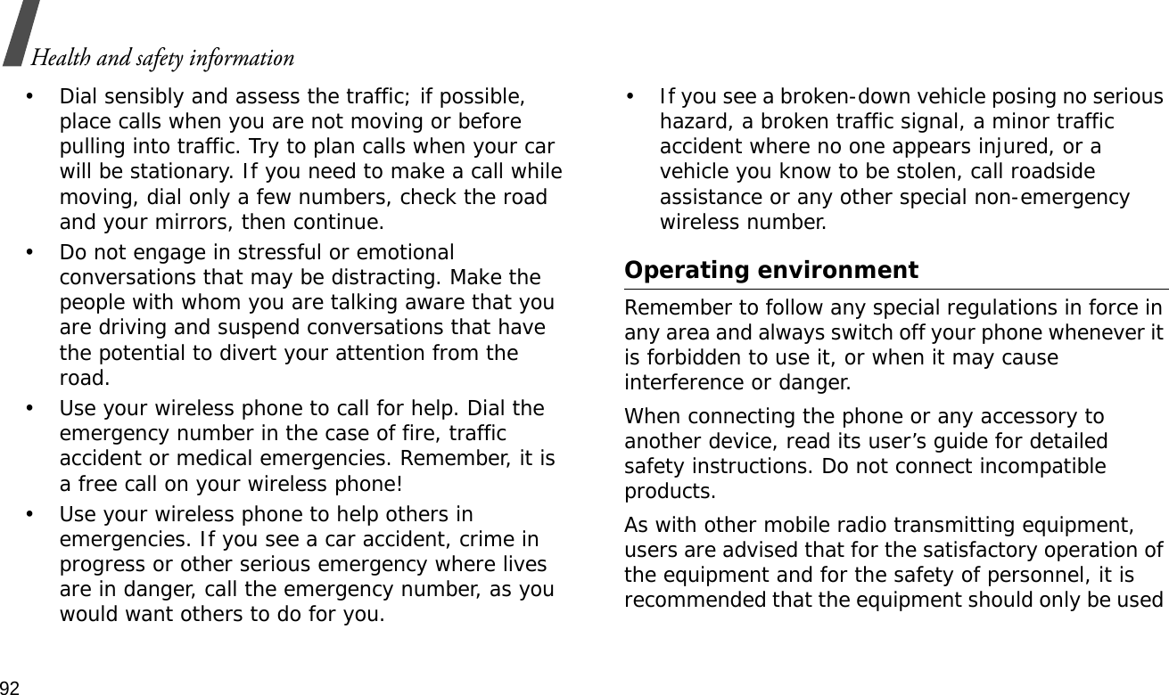 92Health and safety information• Dial sensibly and assess the traffic; if possible, place calls when you are not moving or before pulling into traffic. Try to plan calls when your car will be stationary. If you need to make a call while moving, dial only a few numbers, check the road and your mirrors, then continue.• Do not engage in stressful or emotional conversations that may be distracting. Make the people with whom you are talking aware that you are driving and suspend conversations that have the potential to divert your attention from the road.• Use your wireless phone to call for help. Dial the emergency number in the case of fire, traffic accident or medical emergencies. Remember, it is a free call on your wireless phone!• Use your wireless phone to help others in emergencies. If you see a car accident, crime in progress or other serious emergency where lives are in danger, call the emergency number, as you would want others to do for you.• If you see a broken-down vehicle posing no serious hazard, a broken traffic signal, a minor traffic accident where no one appears injured, or a vehicle you know to be stolen, call roadside assistance or any other special non-emergency wireless number.Operating environmentRemember to follow any special regulations in force in any area and always switch off your phone whenever it is forbidden to use it, or when it may cause interference or danger.When connecting the phone or any accessory to another device, read its user’s guide for detailed safety instructions. Do not connect incompatible products.As with other mobile radio transmitting equipment, users are advised that for the satisfactory operation of the equipment and for the safety of personnel, it is recommended that the equipment should only be used 