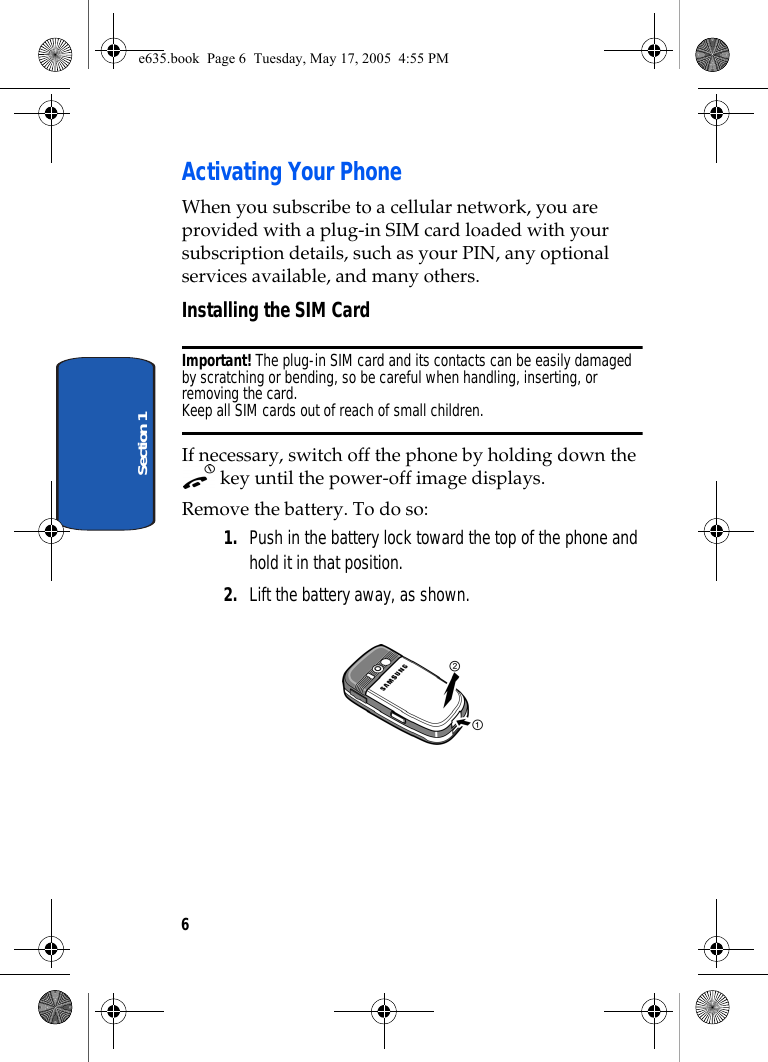 6Section 1Activating Your PhoneWhen you subscribe to a cellular network, you are provided with a plug-in SIM card loaded with your subscription details, such as your PIN, any optional services available, and many others.Installing the SIM CardImportant! The plug-in SIM card and its contacts can be easily damaged by scratching or bending, so be careful when handling, inserting, or removing the card.Keep all SIM cards out of reach of small children.If necessary, switch off the phone by holding down the  key until the power-off image displays.Remove the battery. To do so:1. Push in the battery lock toward the top of the phone and hold it in that position.2. Lift the battery away, as shown. e635.book  Page 6  Tuesday, May 17, 2005  4:55 PM