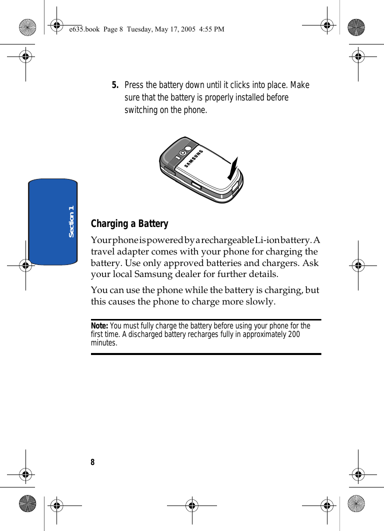 8Section 15. Press the battery down until it clicks into place. Make sure that the battery is properly installed before switching on the phone. Charging a BatteryYour phone is powered by a rechargeable Li-ion battery. A travel adapter comes with your phone for charging the battery. Use only approved batteries and chargers. Ask your local Samsung dealer for further details.You can use the phone while the battery is charging, but this causes the phone to charge more slowly.Note: You must fully charge the battery before using your phone for the first time. A discharged battery recharges fully in approximately 200 minutes.e635.book  Page 8  Tuesday, May 17, 2005  4:55 PM