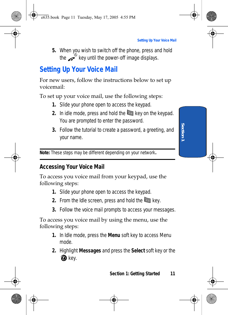 Section 1: Getting Started 11Setting Up Your Voice MailSection 15. When you wish to switch off the phone, press and hold the   key until the power-off image displays.Setting Up Your Voice MailFor new users, follow the instructions below to set up voicemail:To set up your voice mail, use the following steps: 1. Slide your phone open to access the keypad.2. In idle mode, press and hold the   key on the keypad. You are prompted to enter the password. 3. Follow the tutorial to create a password, a greeting, and your name.Note: These steps may be different depending on your network.Accessing Your Voice MailTo access you voice mail from your keypad, use the following steps: 1. Slide your phone open to access the keypad.2. From the Idle screen, press and hold the   key.3. Follow the voice mail prompts to access your messages.To access you voice mail by using the menu, use the following steps: 1. In Idle mode, press the Menu soft key to access Menu mode.2. Highlight Messages and press the Select soft key or the  key.e635.book  Page 11  Tuesday, May 17, 2005  4:55 PM