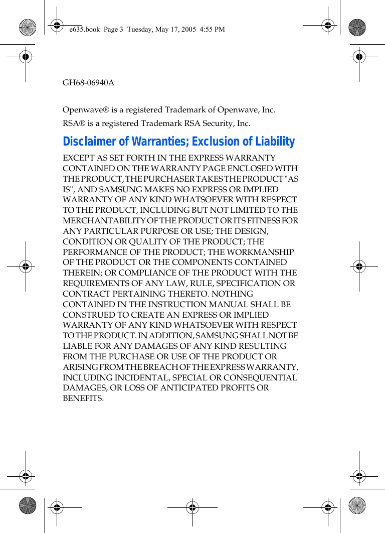  GH68-06940AOpenwave® is a registered Trademark of Openwave, Inc.RSA® is a registered Trademark RSA Security, Inc.Disclaimer of Warranties; Exclusion of LiabilityEXCEPT AS SET FORTH IN THE EXPRESS WARRANTY CONTAINED ON THE WARRANTY PAGE ENCLOSED WITH THE PRODUCT, THE PURCHASER TAKES THE PRODUCT &quot;AS IS&quot;, AND SAMSUNG MAKES NO EXPRESS OR IMPLIED WARRANTY OF ANY KIND WHATSOEVER WITH RESPECT TO THE PRODUCT, INCLUDING BUT NOT LIMITED TO THE MERCHANTABILITY OF THE PRODUCT OR ITS FITNESS FOR ANY PARTICULAR PURPOSE OR USE; THE DESIGN, CONDITION OR QUALITY OF THE PRODUCT; THE PERFORMANCE OF THE PRODUCT; THE WORKMANSHIP OF THE PRODUCT OR THE COMPONENTS CONTAINED THEREIN; OR COMPLIANCE OF THE PRODUCT WITH THE REQUIREMENTS OF ANY LAW, RULE, SPECIFICATION OR CONTRACT PERTAINING THERETO. NOTHING CONTAINED IN THE INSTRUCTION MANUAL SHALL BE CONSTRUED TO CREATE AN EXPRESS OR IMPLIED WARRANTY OF ANY KIND WHATSOEVER WITH RESPECT TO THE PRODUCT. IN ADDITION, SAMSUNG SHALL NOT BE LIABLE FOR ANY DAMAGES OF ANY KIND RESULTING FROM THE PURCHASE OR USE OF THE PRODUCT OR ARISING FROM THE BREACH OF THE EXPRESS WARRANTY, INCLUDING INCIDENTAL, SPECIAL OR CONSEQUENTIAL DAMAGES, OR LOSS OF ANTICIPATED PROFITS OR BENEFITS.e635.book  Page 3  Tuesday, May 17, 2005  4:55 PM