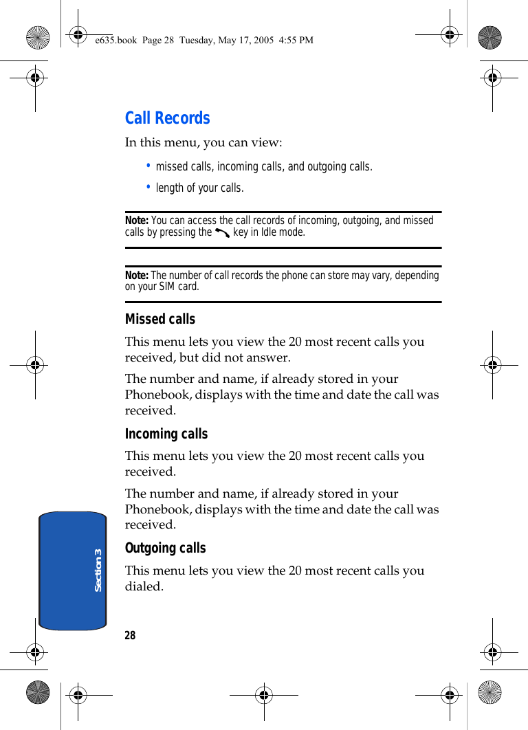 28Section 3Call RecordsIn this menu, you can view:• missed calls, incoming calls, and outgoing calls.• length of your calls.Note: You can access the call records of incoming, outgoing, and missed calls by pressing the   key in Idle mode.Note: The number of call records the phone can store may vary, depending on your SIM card.Missed callsThis menu lets you view the 20 most recent calls you received, but did not answer. The number and name, if already stored in your Phonebook, displays with the time and date the call was received. Incoming callsThis menu lets you view the 20 most recent calls you received. The number and name, if already stored in your Phonebook, displays with the time and date the call was received. Outgoing callsThis menu lets you view the 20 most recent calls you dialed.e635.book  Page 28  Tuesday, May 17, 2005  4:55 PM