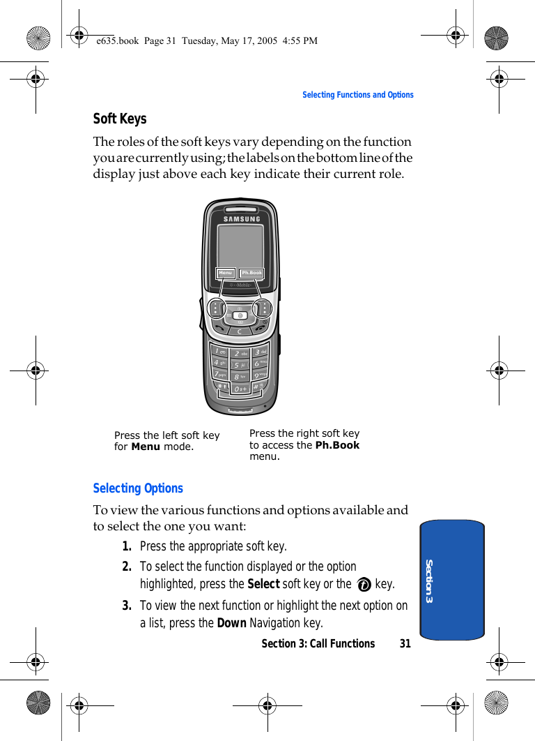 Section 3: Call Functions 31Selecting Functions and OptionsSection 3Soft KeysThe roles of the soft keys vary depending on the function you are currently using; the labels on the bottom line of the display just above each key indicate their current role. Selecting OptionsTo view the various functions and options available and to select the one you want:1. Press the appropriate soft key.2. To select the function displayed or the option highlighted, press the Select soft key or the   key.3. To view the next function or highlight the next option on a list, press the Down Navigation key.Menu    Ph.BookPress the left soft key for Menu mode.Press the right soft key to access the Ph.Book menu.e635.book  Page 31  Tuesday, May 17, 2005  4:55 PM