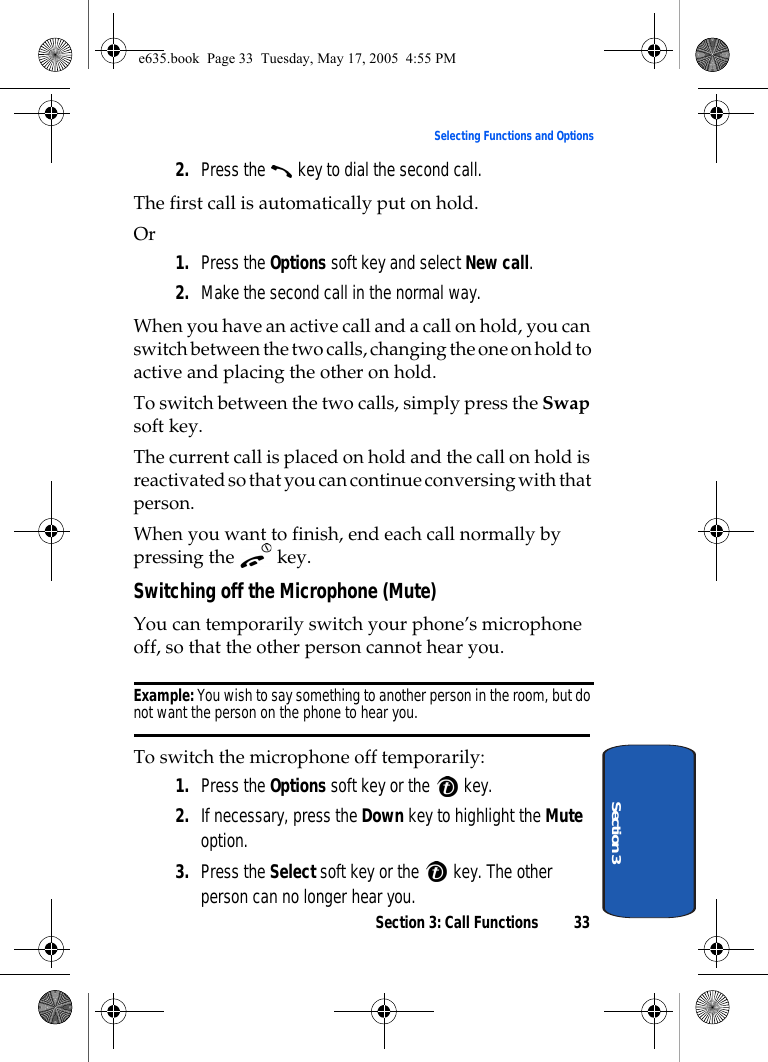 Section 3: Call Functions 33Selecting Functions and OptionsSection 32. Press the   key to dial the second call. The first call is automatically put on hold.Or 1. Press the Options soft key and select New call.2. Make the second call in the normal way.When you have an active call and a call on hold, you can switch between the two calls, changing the one on hold to active and placing the other on hold.To switch between the two calls, simply press the Swap soft key.The current call is placed on hold and the call on hold is reactivated so that you can continue conversing with that person.When you want to finish, end each call normally by pressing the  key.Switching off the Microphone (Mute)You can temporarily switch your phone’s microphone off, so that the other person cannot hear you.Example: You wish to say something to another person in the room, but do not want the person on the phone to hear you.To switch the microphone off temporarily:1. Press the Options soft key or the   key.2. If necessary, press the Down key to highlight the Mute option.3. Press the Select soft key or the   key. The other person can no longer hear you.e635.book  Page 33  Tuesday, May 17, 2005  4:55 PM