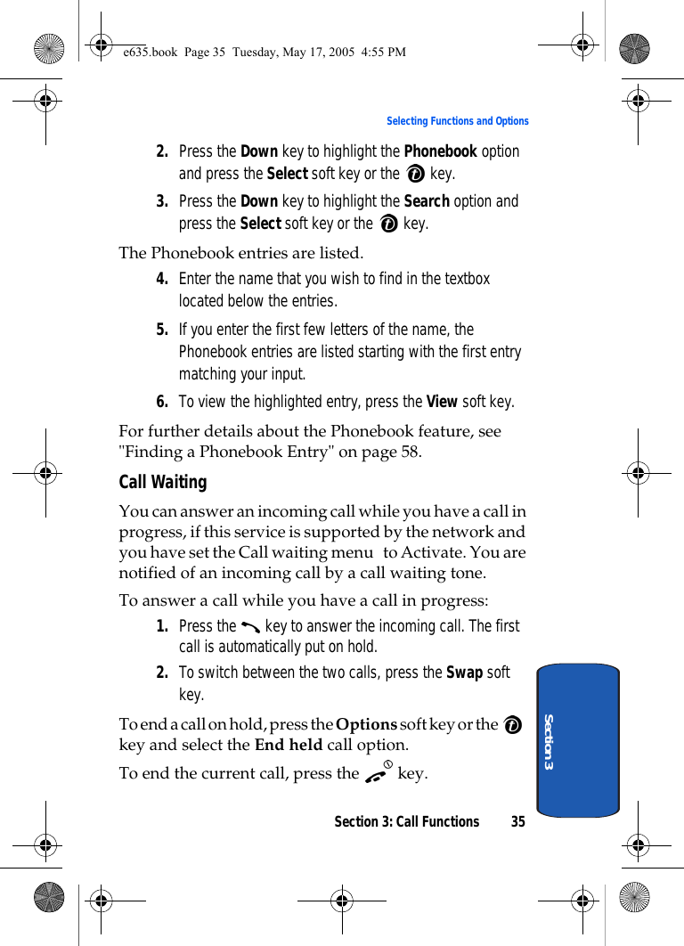 Section 3: Call Functions 35Selecting Functions and OptionsSection 32. Press the Down key to highlight the Phonebook option and press the Select soft key or the   key.3. Press the Down key to highlight the Search option and press the Select soft key or the   key.The Phonebook entries are listed.4. Enter the name that you wish to find in the textbox located below the entries.5. If you enter the first few letters of the name, the Phonebook entries are listed starting with the first entry matching your input.6. To view the highlighted entry, press the View soft key.For further details about the Phonebook feature, see &quot;Finding a Phonebook Entry&quot; on page 58.Call WaitingYou can answer an incoming call while you have a call in progress, if this service is supported by the network and you have set the Call waiting menu   to Activate. You are notified of an incoming call by a call waiting tone.To answer a call while you have a call in progress:1. Press the   key to answer the incoming call. The first call is automatically put on hold.2. To switch between the two calls, press the Swap soft key.To end a call on hold, press the Options soft key or the   key and select the End held call option.To end the current call, press the   key.e635.book  Page 35  Tuesday, May 17, 2005  4:55 PM