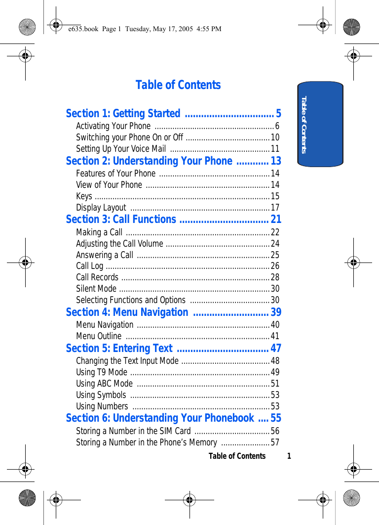 Table of Contents 1Table of ContentsTable of ContentsSection 1: Getting Started .................................5Activating Your Phone ......................................................6Switching your Phone On or Off ......................................10Setting Up Your Voice Mail .............................................11Section 2: Understanding Your Phone ............13Features of Your Phone ..................................................14View of Your Phone ........................................................14Keys ...............................................................................15Display Layout  ...............................................................17Section 3: Call Functions .................................21Making a Call .................................................................22Adjusting the Call Volume ...............................................24Answering a Call ............................................................25Call Log ..........................................................................26Call Records ...................................................................28Silent Mode ....................................................................30Selecting Functions and Options  ....................................30Section 4: Menu Navigation ............................39Menu Navigation ............................................................40Menu Outline  .................................................................41Section 5: Entering Text ..................................47Changing the Text Input Mode ........................................48Using T9 Mode ...............................................................49Using ABC Mode ............................................................51Using Symbols ...............................................................53Using Numbers ..............................................................53Section 6: Understanding Your Phonebook ....55Storing a Number in the SIM Card ..................................56Storing a Number in the Phone’s Memory ......................57e635.book  Page 1  Tuesday, May 17, 2005  4:55 PM