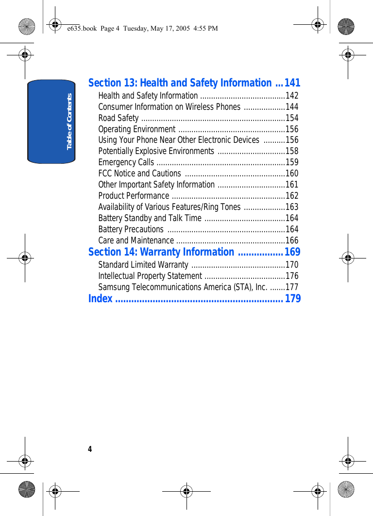 Table of Contents4Section 13: Health and Safety Information ...141Health and Safety Information .......................................142Consumer Information on Wireless Phones ...................144Road Safety ..................................................................154Operating Environment .................................................156Using Your Phone Near Other Electronic Devices ..........156Potentially Explosive Environments ...............................158Emergency Calls ...........................................................159FCC Notice and Cautions ..............................................160Other Important Safety Information ...............................161Product Performance ....................................................162Availability of Various Features/Ring Tones ...................163Battery Standby and Talk Time .....................................164Battery Precautions ......................................................164Care and Maintenance ..................................................166Section 14: Warranty Information .................169Standard Limited Warranty ...........................................170Intellectual Property Statement .....................................176Samsung Telecommunications America (STA), Inc. .......177Index ...............................................................179e635.book  Page 4  Tuesday, May 17, 2005  4:55 PM