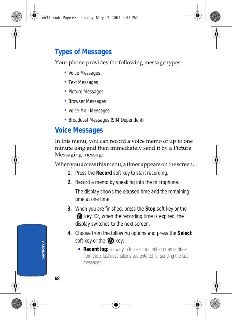 68Section 7Types of MessagesYour phone provides the following message types:• Voice Messages• Text Messages• Picture Messages• Browser Messages• Voice Mail Messages• Broadcast Messages (SIM Dependent)Voice MessagesIn this menu, you can record a voice memo of up to one minute long and then immediately send it by a Picture Messaging message.When you access this menu, a timer appears on the screen.1. Press the Record soft key to start recording.2. Record a memo by speaking into the microphone.The display shows the elapsed time and the remaining time at one time.3. When you are finished, press the Stop soft key or the  key. Or, when the recording time is expired, the display switches to the next screen.4. Choose from the following options and press the Select soft key or the   key: •Recent log: allows you to select a number or an address from the 5 last destinations you entered for sending the last messages.e635.book  Page 68  Tuesday, May 17, 2005  4:55 PM
