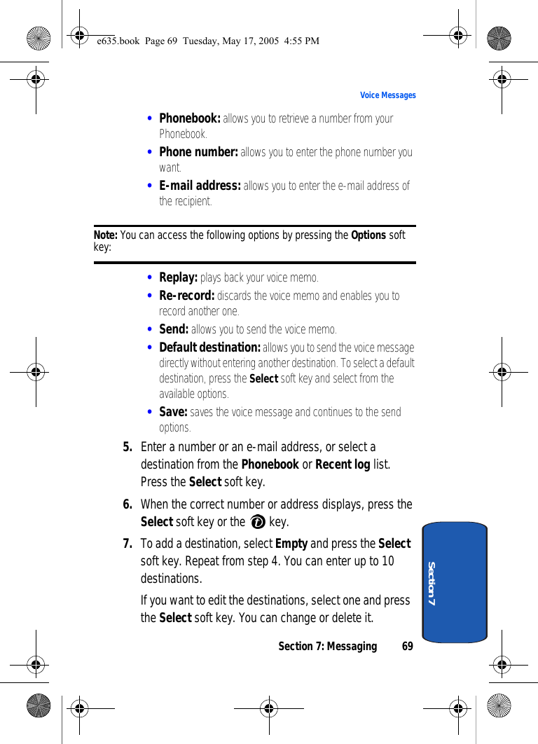 Section 7: Messaging 69Voice MessagesSection 7•Phonebook: allows you to retrieve a number from your Phonebook.•Phone number: allows you to enter the phone number you want.•E-mail address: allows you to enter the e-mail address of the recipient.Note: You can access the following options by pressing the Options soft key:•Replay: plays back your voice memo.•Re-record: discards the voice memo and enables you to record another one.•Send: allows you to send the voice memo.•Default destination: allows you to send the voice message directly without entering another destination. To select a default destination, press the Select soft key and select from the available options.•Save: saves the voice message and continues to the send options.5. Enter a number or an e-mail address, or select a destination from the Phonebook or Recent log list. Press the Select soft key.6. When the correct number or address displays, press the Select soft key or the   key.7. To add a destination, select Empty and press the Select soft key. Repeat from step 4. You can enter up to 10 destinations.If you want to edit the destinations, select one and press the Select soft key. You can change or delete it.e635.book  Page 69  Tuesday, May 17, 2005  4:55 PM