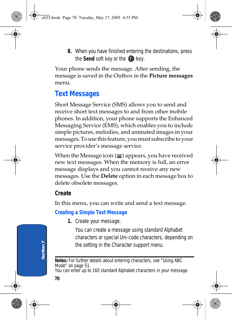 70Section 78. When you have finished entering the destinations, press the Send soft key or the   key.Your phone sends the message. After sending, the message is saved in the Outbox in the Picture messages menu.Text MessagesShort Message Service (SMS) allows you to send and receive short text messages to and from other mobile phones. In addition, your phone supports the Enhanced Messaging Service (EMS), which enables you to include simple pictures, melodies, and animated images in your messages. To use this feature, you must subscribe to your service provider’s message service.When the Message icon ( ) appears, you have received new text messages. When the memory is full, an error message displays and you cannot receive any new messages. Use the Delete option in each message box to delete obsolete messages.CreateIn this menu, you can write and send a text message.Creating a Simple Text Message1. Create your message.You can create a message using standard Alphabet characters or special Uni-code characters, depending on the setting in the Character support menu.Notes: For further details about entering characters, see &quot;Using ABC Mode&quot; on page 51. You can enter up to 160 standard Alphabet characters in your message. e635.book  Page 70  Tuesday, May 17, 2005  4:55 PM
