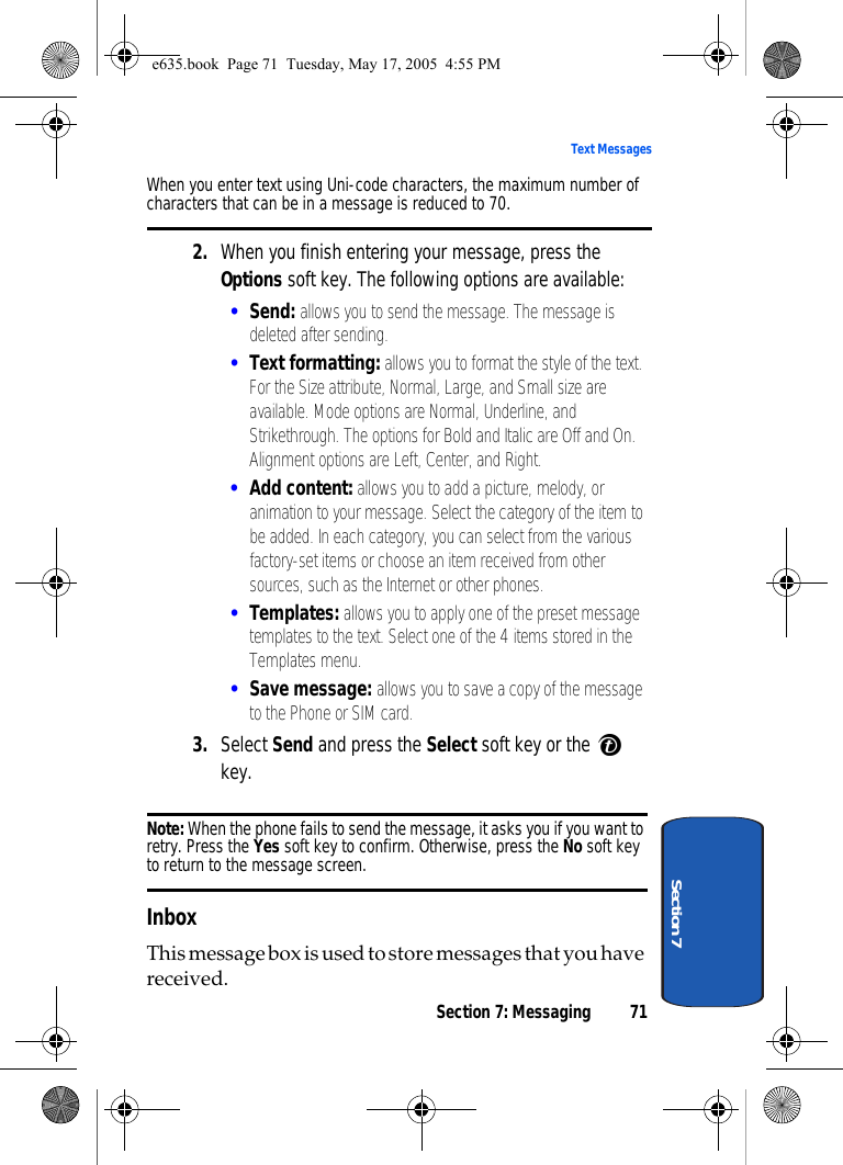 Section 7: Messaging 71Text MessagesSection 7When you enter text using Uni-code characters, the maximum number of characters that can be in a message is reduced to 70.2. When you finish entering your message, press the Options soft key. The following options are available:•Send: allows you to send the message. The message is deleted after sending.•Text formatting: allows you to format the style of the text. For the Size attribute, Normal, Large, and Small size are available. Mode options are Normal, Underline, and Strikethrough. The options for Bold and Italic are Off and On. Alignment options are Left, Center, and Right. •Add content: allows you to add a picture, melody, or animation to your message. Select the category of the item to be added. In each category, you can select from the various factory-set items or choose an item received from other sources, such as the Internet or other phones.•Templates: allows you to apply one of the preset message templates to the text. Select one of the 4 items stored in the Templates menu.•Save message: allows you to save a copy of the message to the Phone or SIM card. 3. Select Send and press the Select soft key or the   key.Note: When the phone fails to send the message, it asks you if you want to retry. Press the Yes soft key to confirm. Otherwise, press the No soft key to return to the message screen.InboxThis message box is used to store messages that you have received.e635.book  Page 71  Tuesday, May 17, 2005  4:55 PM